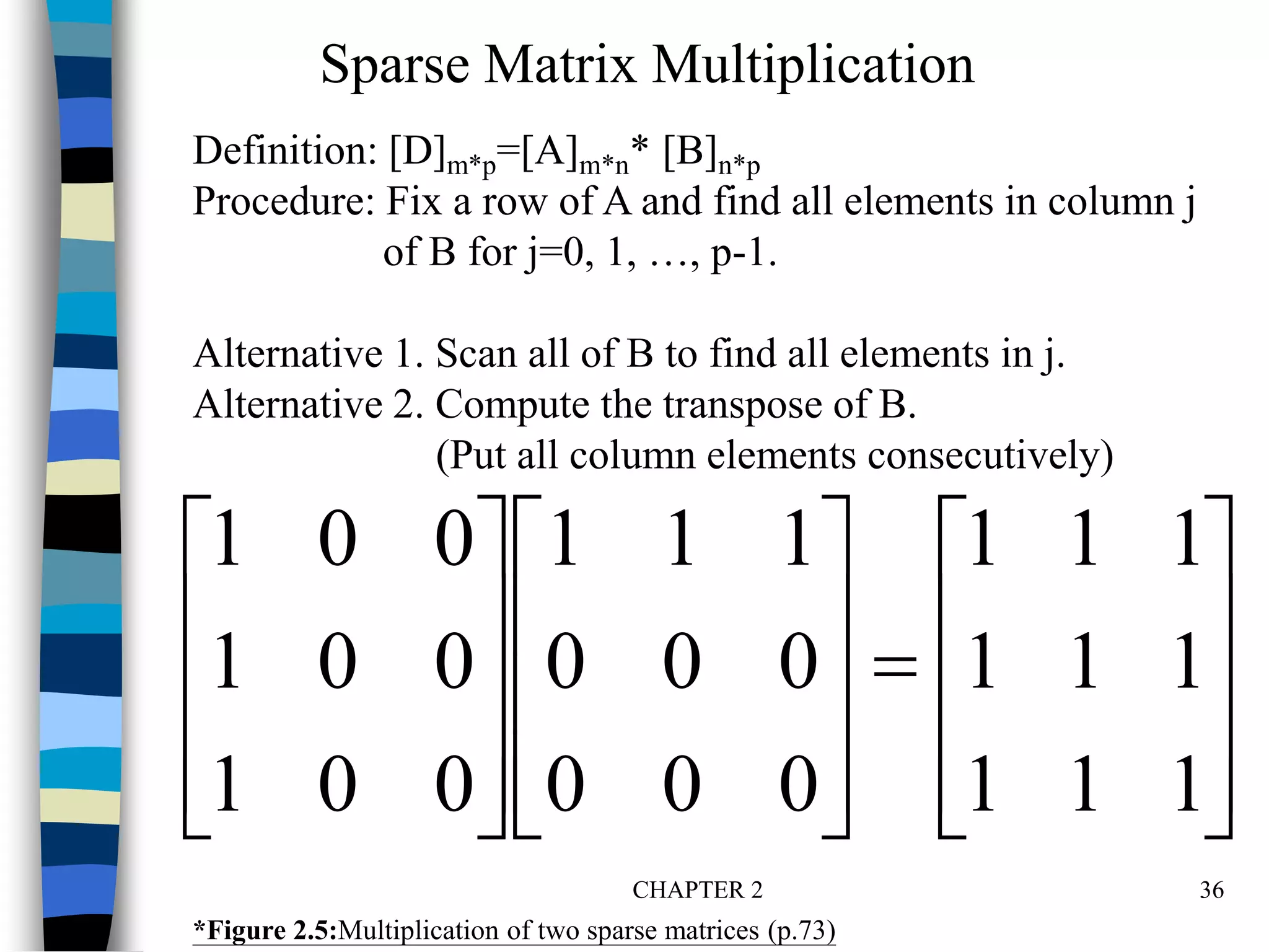 CHAPTER 2 36































1
1
1
1
1
1
1
1
1
0
0
0
0
0
0
1
1
1
0
0
1
0
0
1
0
0
1
*Figure 2.5:Multiplication of two sparse matrices (p.73)
Sparse Matrix Multiplication
Definition: [D]m*p=[A]m*n* [B]n*p
Procedure: Fix a row of A and find all elements in column j
of B for j=0, 1, …, p-1.
Alternative 1. Scan all of B to find all elements in j.
Alternative 2. Compute the transpose of B.
(Put all column elements consecutively)
 
