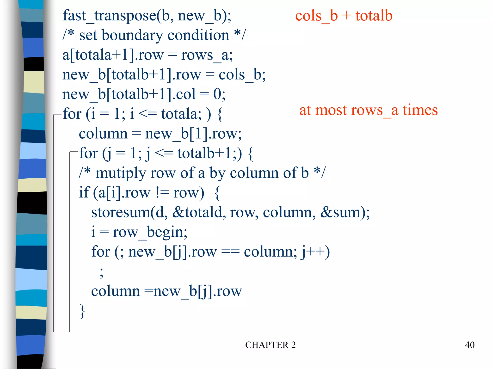 CHAPTER 2 40
fast_transpose(b, new_b);
/* set boundary condition */
a[totala+1].row = rows_a;
new_b[totalb+1].row = cols_b;
new_b[totalb+1].col = 0;
for (i = 1; i <= totala; ) {
column = new_b[1].row;
for (j = 1; j <= totalb+1;) {
/* mutiply row of a by column of b */
if (a[i].row != row) {
storesum(d, &totald, row, column, &sum);
i = row_begin;
for (; new_b[j].row == column; j++)
;
column =new_b[j].row
}
cols_b + totalb
at most rows_a times
 