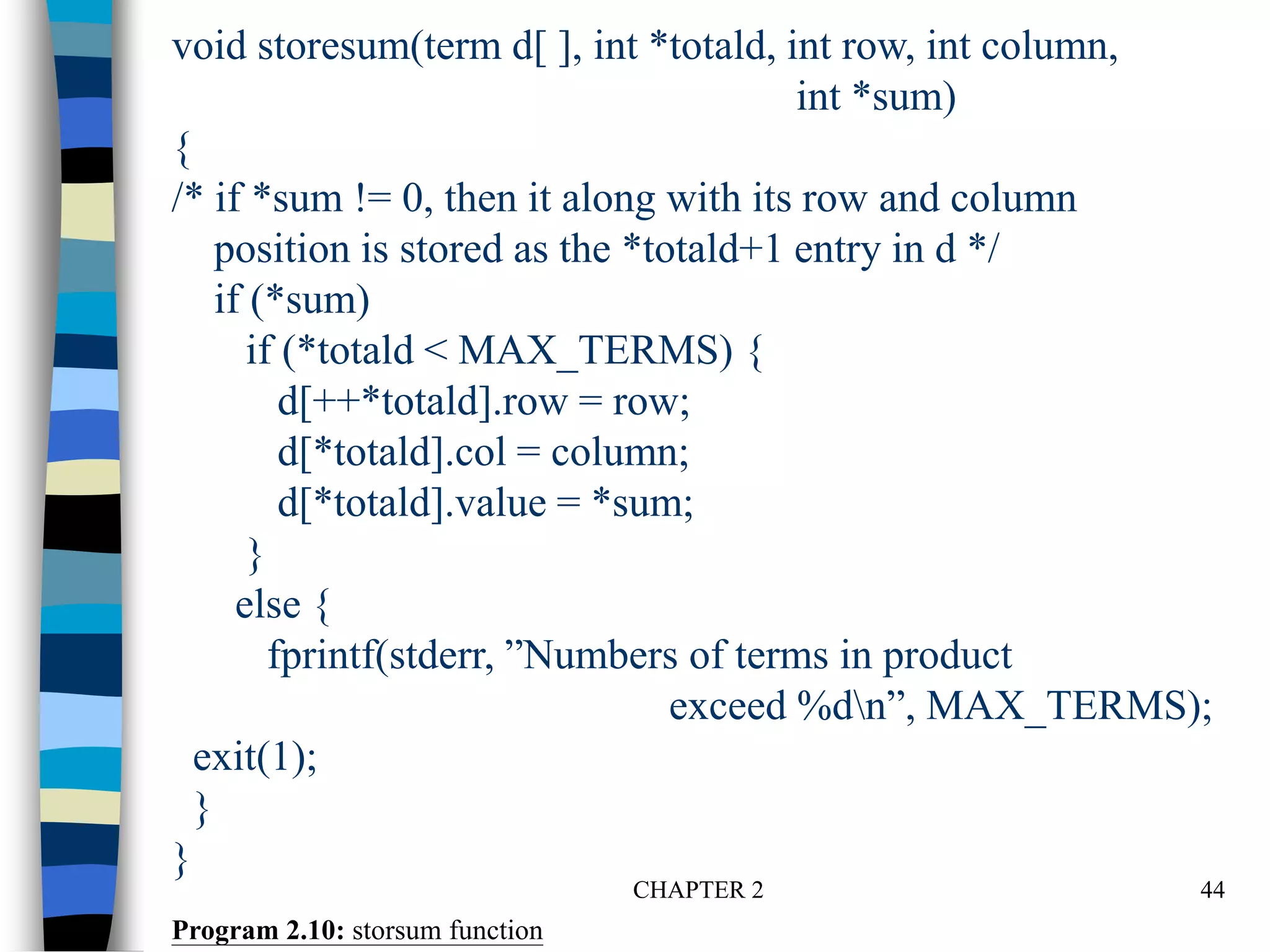 CHAPTER 2 44
void storesum(term d[ ], int *totald, int row, int column,
int *sum)
{
/* if *sum != 0, then it along with its row and column
position is stored as the *totald+1 entry in d */
if (*sum)
if (*totald < MAX_TERMS) {
d[++*totald].row = row;
d[*totald].col = column;
d[*totald].value = *sum;
}
else {
fprintf(stderr, ”Numbers of terms in product
exceed %dn”, MAX_TERMS);
exit(1);
}
}
Program 2.10: storsum function
 