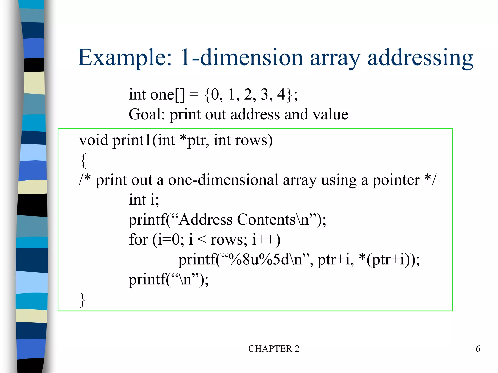 CHAPTER 2 6
Example: 1-dimension array addressing
int one[] = {0, 1, 2, 3, 4};
Goal: print out address and value
void print1(int *ptr, int rows)
{
/* print out a one-dimensional array using a pointer */
int i;
printf(“Address Contentsn”);
for (i=0; i < rows; i++)
printf(“%8u%5dn”, ptr+i, *(ptr+i));
printf(“n”);
}
 