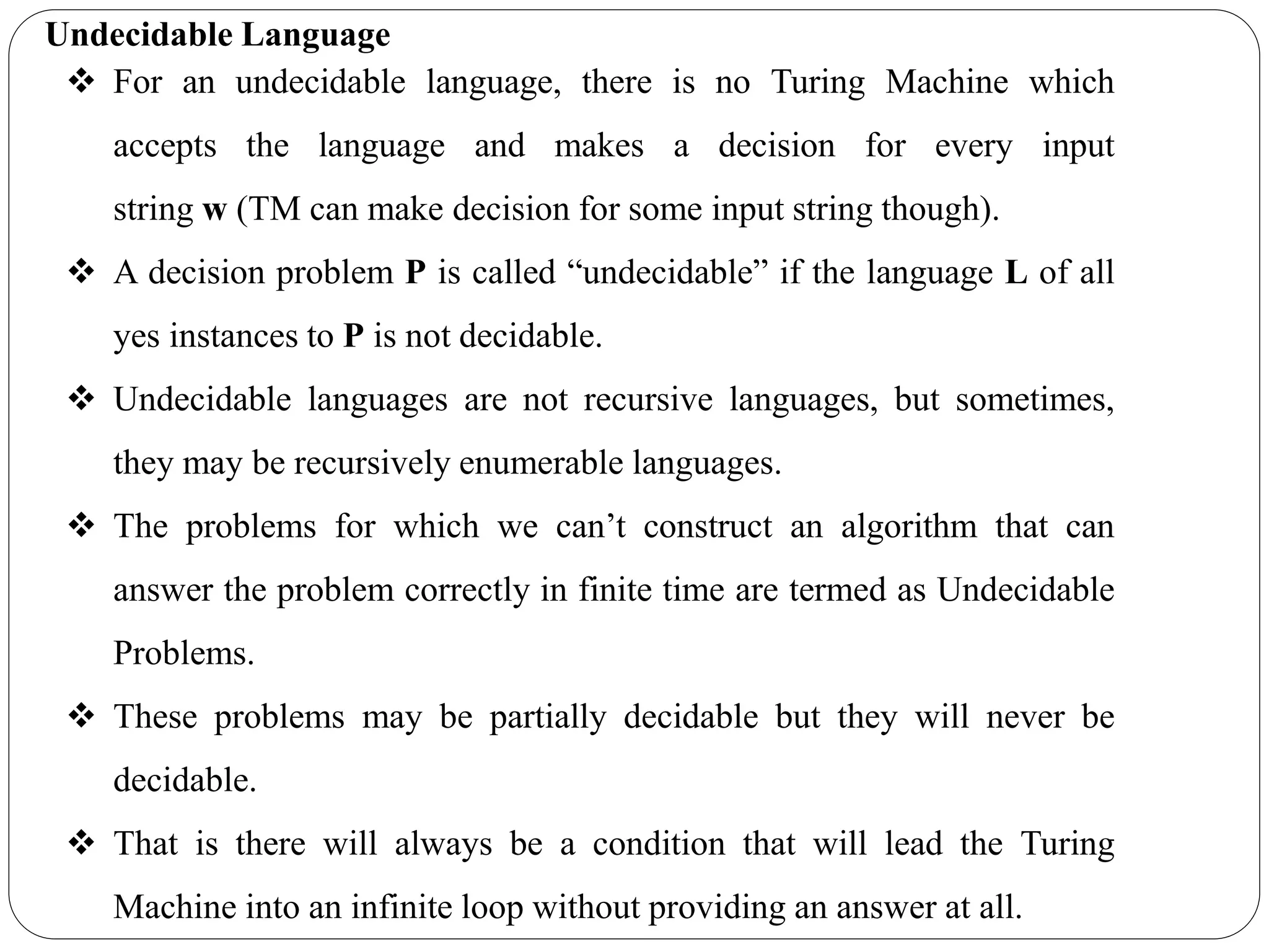 Undecidable Language
 For an undecidable language, there is no Turing Machine which
accepts the language and makes a decision for every input
string w (TM can make decision for some input string though).
 A decision problem P is called “undecidable” if the language L of all
yes instances to P is not decidable.
 Undecidable languages are not recursive languages, but sometimes,
they may be recursively enumerable languages.
 The problems for which we can’t construct an algorithm that can
answer the problem correctly in finite time are termed as Undecidable
Problems.
 These problems may be partially decidable but they will never be
decidable.
 That is there will always be a condition that will lead the Turing
Machine into an infinite loop without providing an answer at all.
 