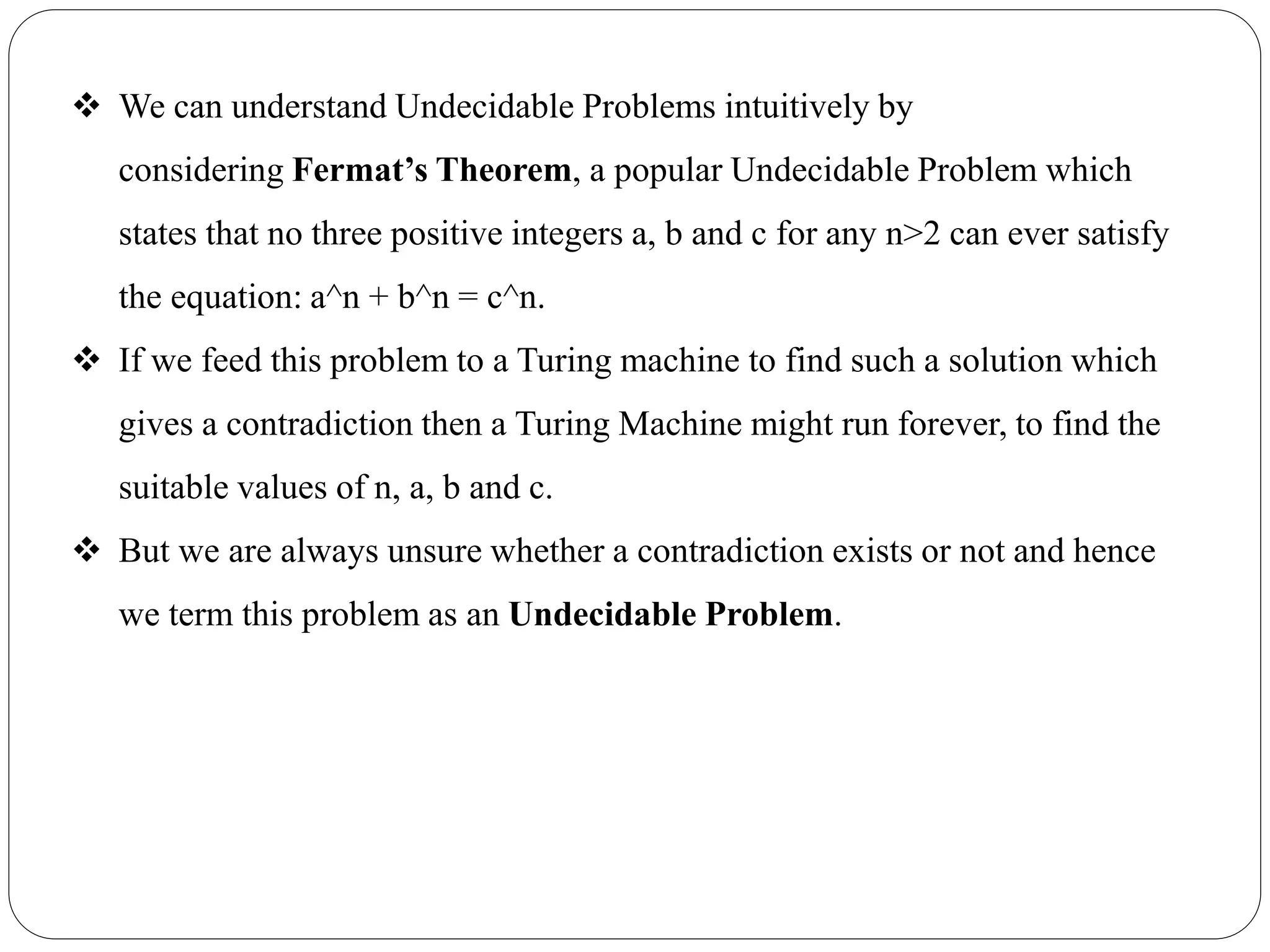  We can understand Undecidable Problems intuitively by
considering Fermat’s Theorem, a popular Undecidable Problem which
states that no three positive integers a, b and c for any n>2 can ever satisfy
the equation: a^n + b^n = c^n.
 If we feed this problem to a Turing machine to find such a solution which
gives a contradiction then a Turing Machine might run forever, to find the
suitable values of n, a, b and c.
 But we are always unsure whether a contradiction exists or not and hence
we term this problem as an Undecidable Problem.
 