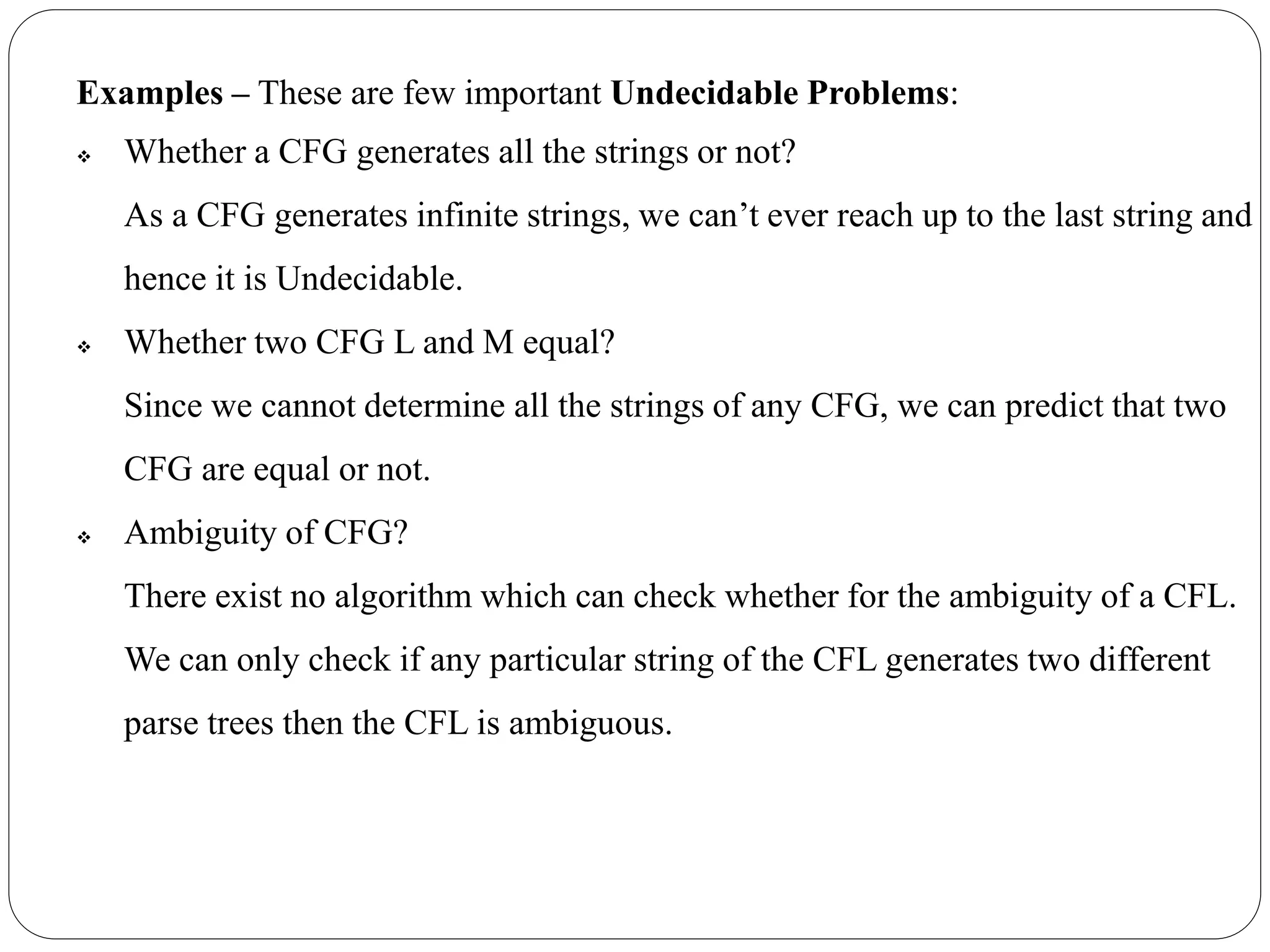 Examples – These are few important Undecidable Problems:
 Whether a CFG generates all the strings or not?
As a CFG generates infinite strings, we can’t ever reach up to the last string and
hence it is Undecidable.
 Whether two CFG L and M equal?
Since we cannot determine all the strings of any CFG, we can predict that two
CFG are equal or not.
 Ambiguity of CFG?
There exist no algorithm which can check whether for the ambiguity of a CFL.
We can only check if any particular string of the CFL generates two different
parse trees then the CFL is ambiguous.
 