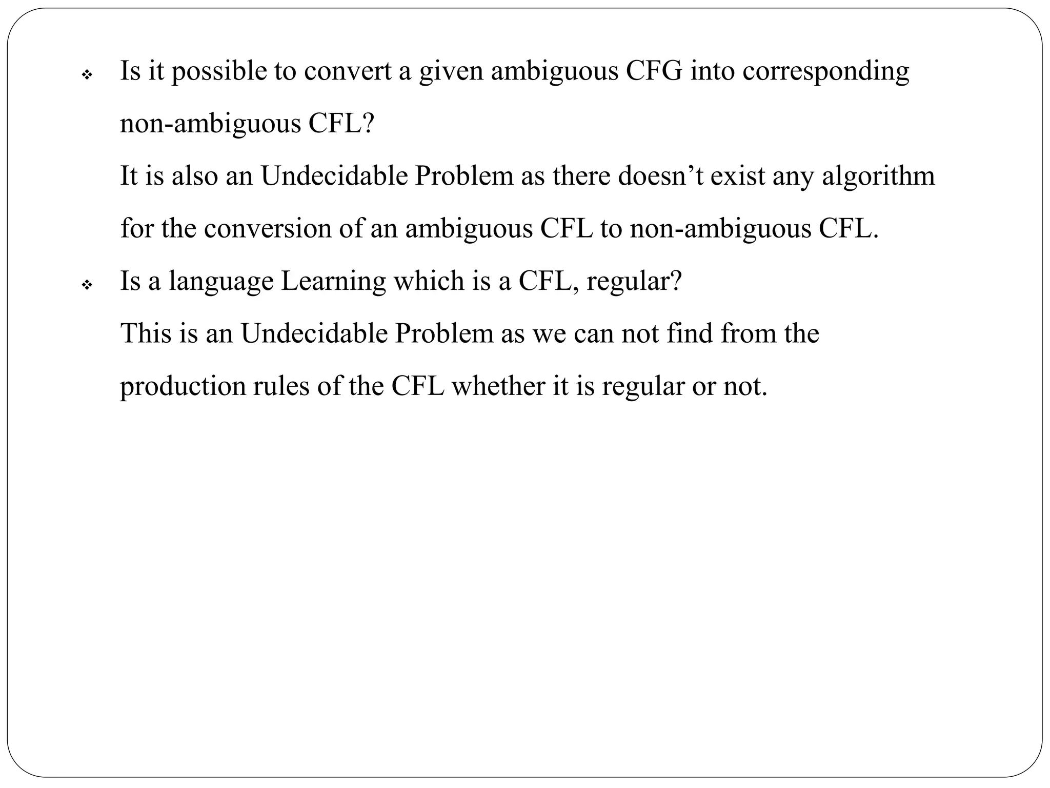  Is it possible to convert a given ambiguous CFG into corresponding
non-ambiguous CFL?
It is also an Undecidable Problem as there doesn’t exist any algorithm
for the conversion of an ambiguous CFL to non-ambiguous CFL.
 Is a language Learning which is a CFL, regular?
This is an Undecidable Problem as we can not find from the
production rules of the CFL whether it is regular or not.
 