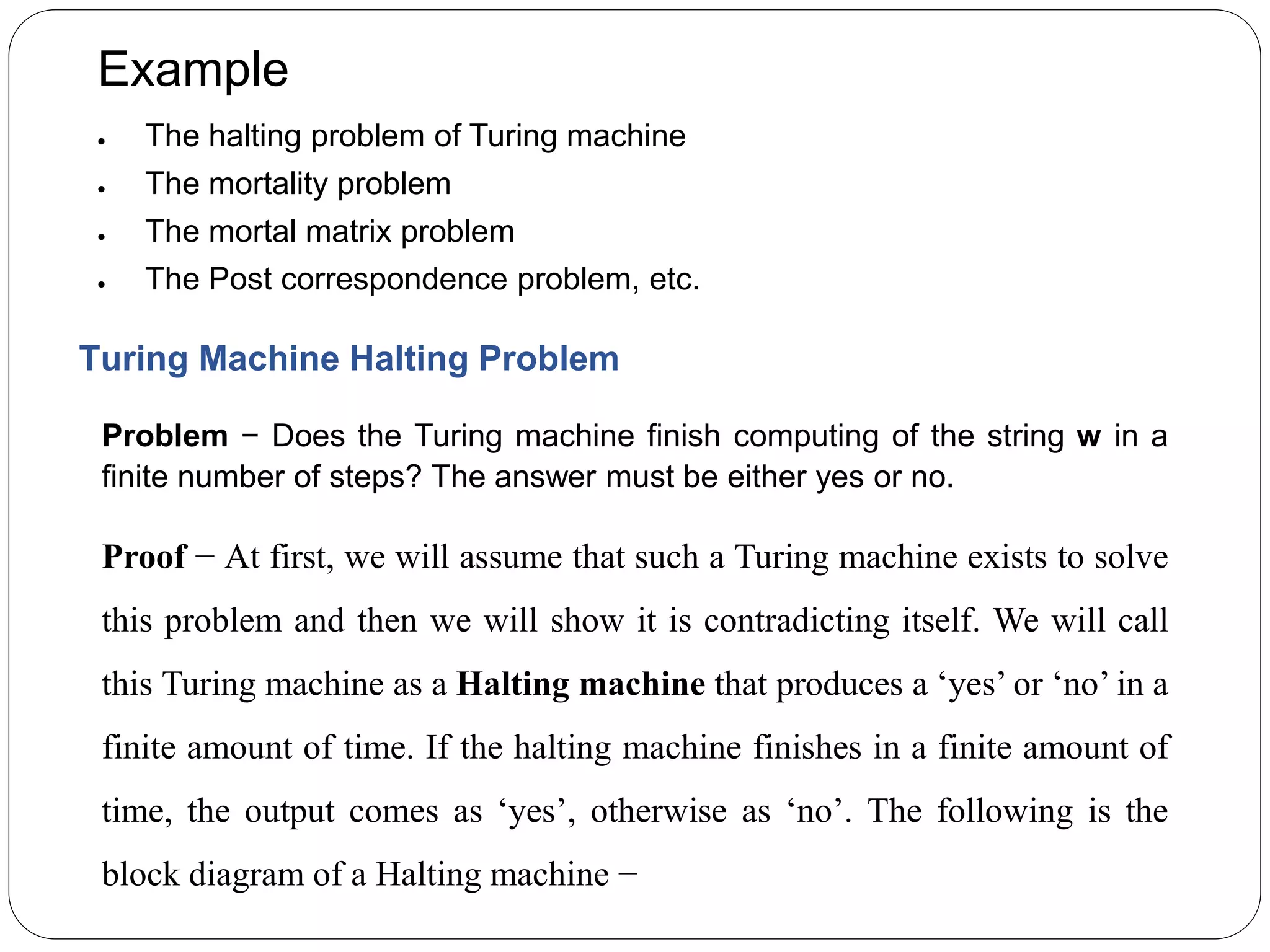 Example
 The halting problem of Turing machine
 The mortality problem
 The mortal matrix problem
 The Post correspondence problem, etc.
Turing Machine Halting Problem
Problem − Does the Turing machine finish computing of the string w in a
finite number of steps? The answer must be either yes or no.
Proof − At first, we will assume that such a Turing machine exists to solve
this problem and then we will show it is contradicting itself. We will call
this Turing machine as a Halting machine that produces a ‘yes’ or ‘no’ in a
finite amount of time. If the halting machine finishes in a finite amount of
time, the output comes as ‘yes’, otherwise as ‘no’. The following is the
block diagram of a Halting machine −
 