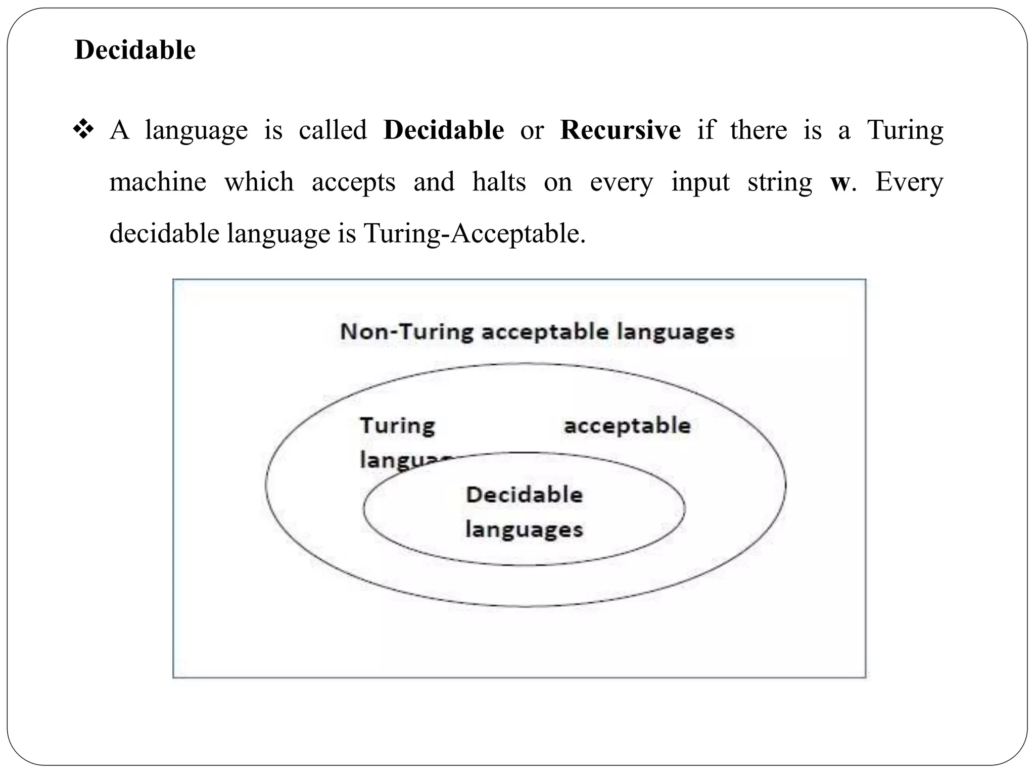 Decidable
 A language is called Decidable or Recursive if there is a Turing
machine which accepts and halts on every input string w. Every
decidable language is Turing-Acceptable.
 