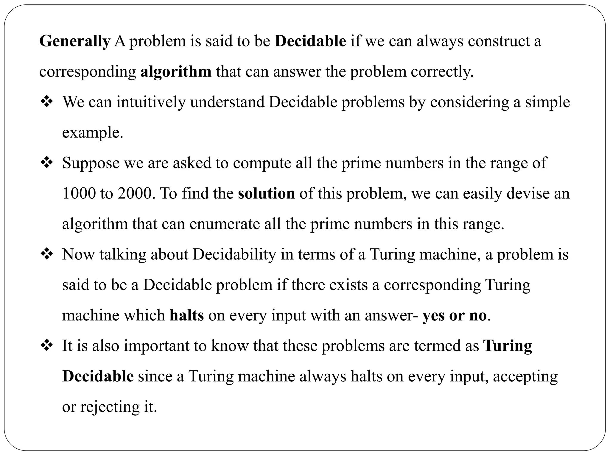 Generally A problem is said to be Decidable if we can always construct a
corresponding algorithm that can answer the problem correctly.
 We can intuitively understand Decidable problems by considering a simple
example.
 Suppose we are asked to compute all the prime numbers in the range of
1000 to 2000. To find the solution of this problem, we can easily devise an
algorithm that can enumerate all the prime numbers in this range.
 Now talking about Decidability in terms of a Turing machine, a problem is
said to be a Decidable problem if there exists a corresponding Turing
machine which halts on every input with an answer- yes or no.
 It is also important to know that these problems are termed as Turing
Decidable since a Turing machine always halts on every input, accepting
or rejecting it.
 