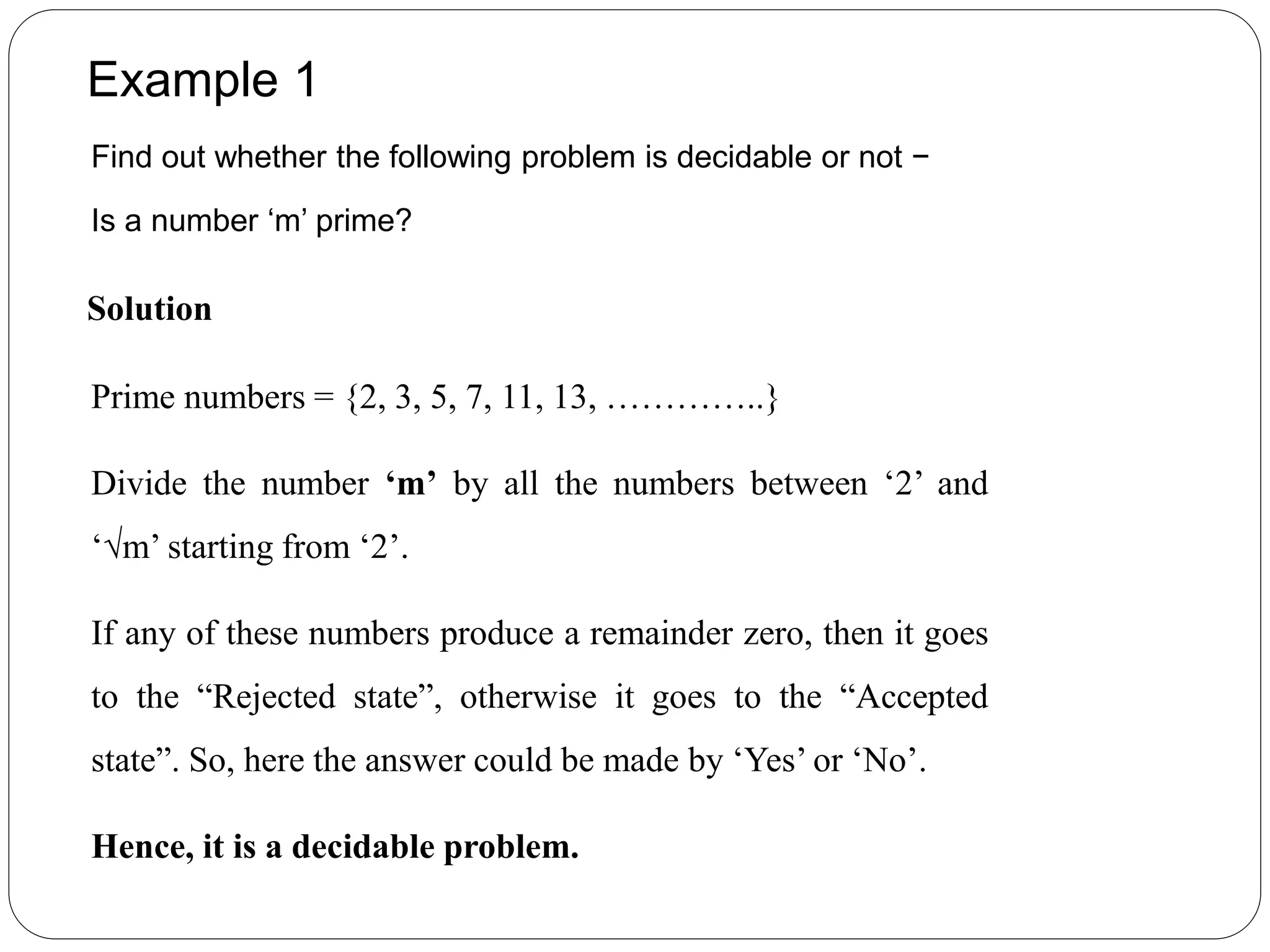 Example 1
Find out whether the following problem is decidable or not −
Is a number ‘m’ prime?
Solution
Prime numbers = {2, 3, 5, 7, 11, 13, …………..}
Divide the number ‘m’ by all the numbers between ‘2’ and
‘√m’ starting from ‘2’.
If any of these numbers produce a remainder zero, then it goes
to the “Rejected state”, otherwise it goes to the “Accepted
state”. So, here the answer could be made by ‘Yes’ or ‘No’.
Hence, it is a decidable problem.
 