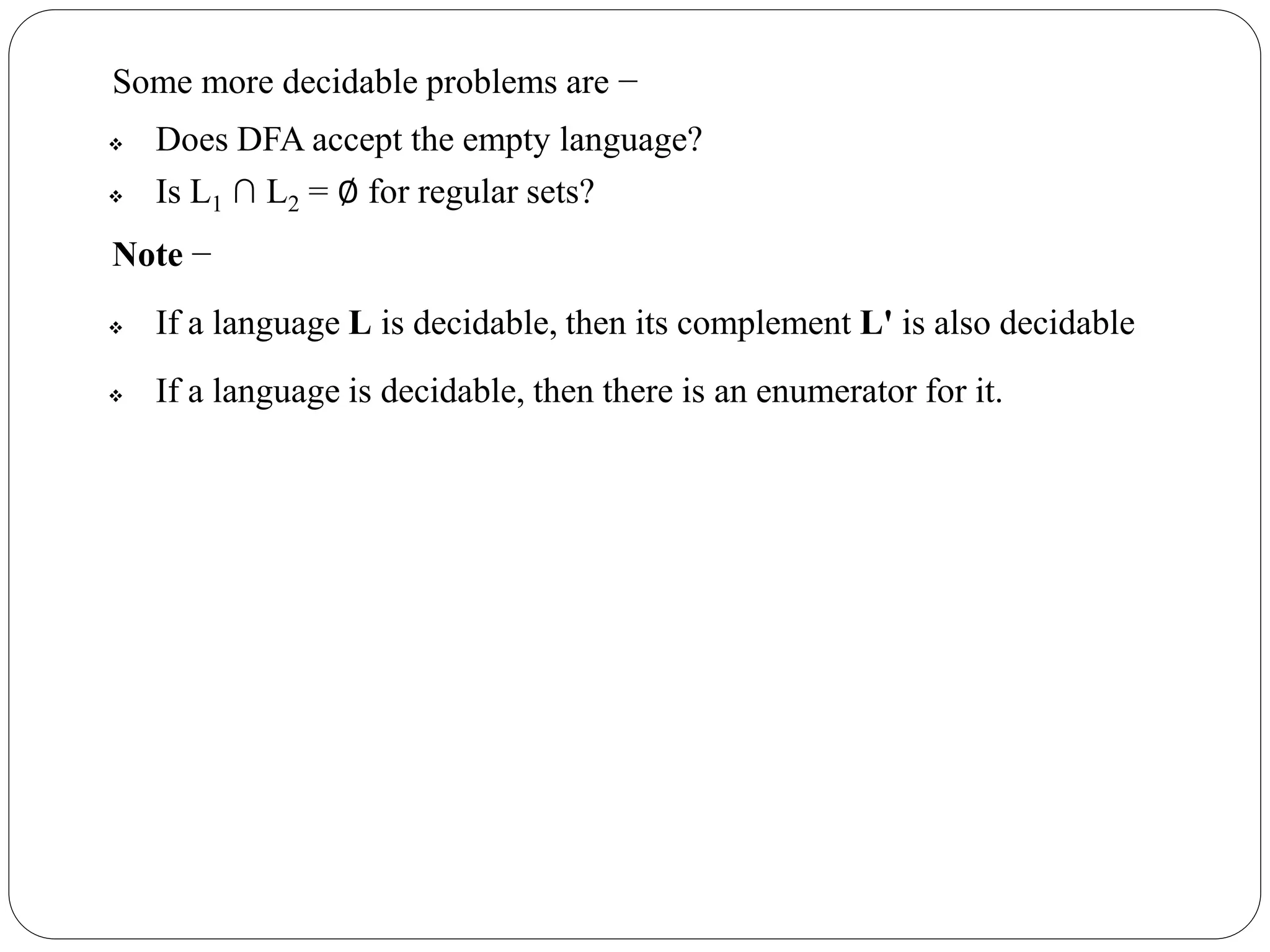 Some more decidable problems are −
 Does DFA accept the empty language?
 Is L1 ∩ L2 = ∅ for regular sets?
Note −
 If a language L is decidable, then its complement L' is also decidable
 If a language is decidable, then there is an enumerator for it.
 