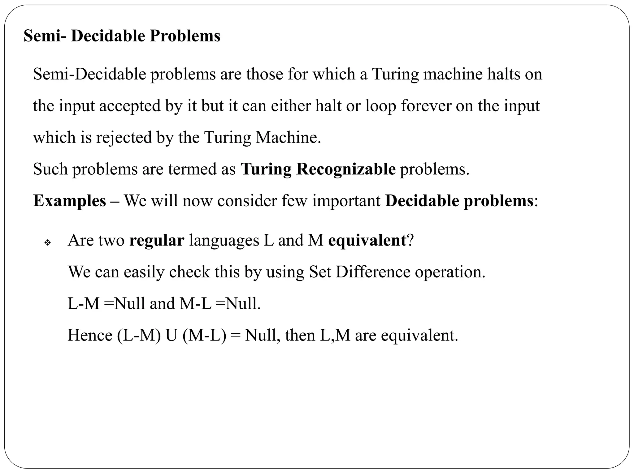 Semi- Decidable Problems
Semi-Decidable problems are those for which a Turing machine halts on
the input accepted by it but it can either halt or loop forever on the input
which is rejected by the Turing Machine.
Such problems are termed as Turing Recognizable problems.
Examples – We will now consider few important Decidable problems:
 Are two regular languages L and M equivalent?
We can easily check this by using Set Difference operation.
L-M =Null and M-L =Null.
Hence (L-M) U (M-L) = Null, then L,M are equivalent.
 