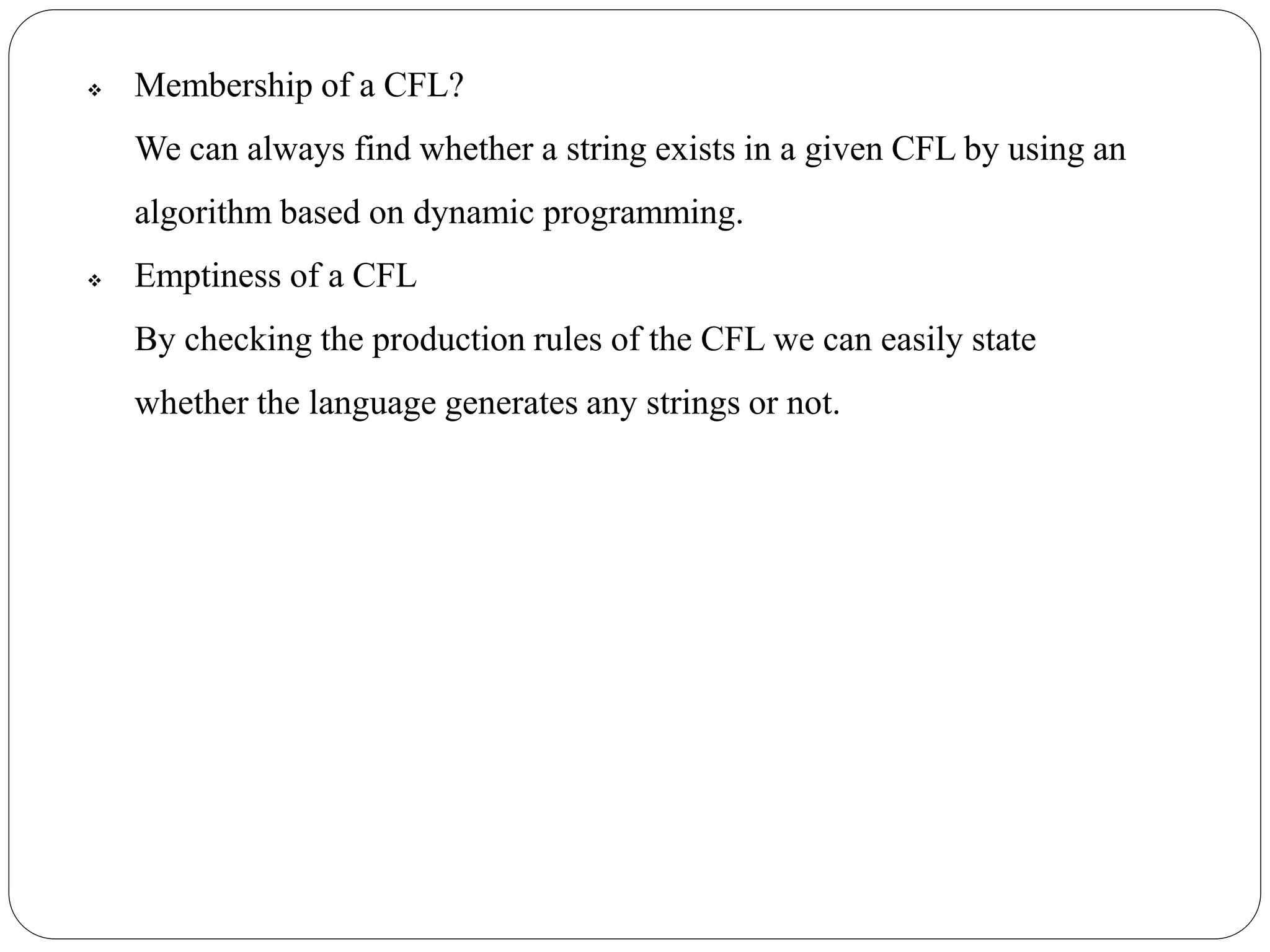  Membership of a CFL?
We can always find whether a string exists in a given CFL by using an
algorithm based on dynamic programming.
 Emptiness of a CFL
By checking the production rules of the CFL we can easily state
whether the language generates any strings or not.
 