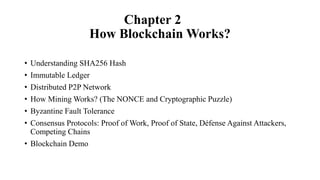 Chapter 2
How Blockchain Works?
• Understanding SHA256 Hash
• Immutable Ledger
• Distributed P2P Network
• How Mining Works? (The NONCE and Cryptographic Puzzle)
• Byzantine Fault Tolerance
• Consensus Protocols: Proof of Work, Proof of State, Défense Against Attackers,
Competing Chains
• Blockchain Demo
 