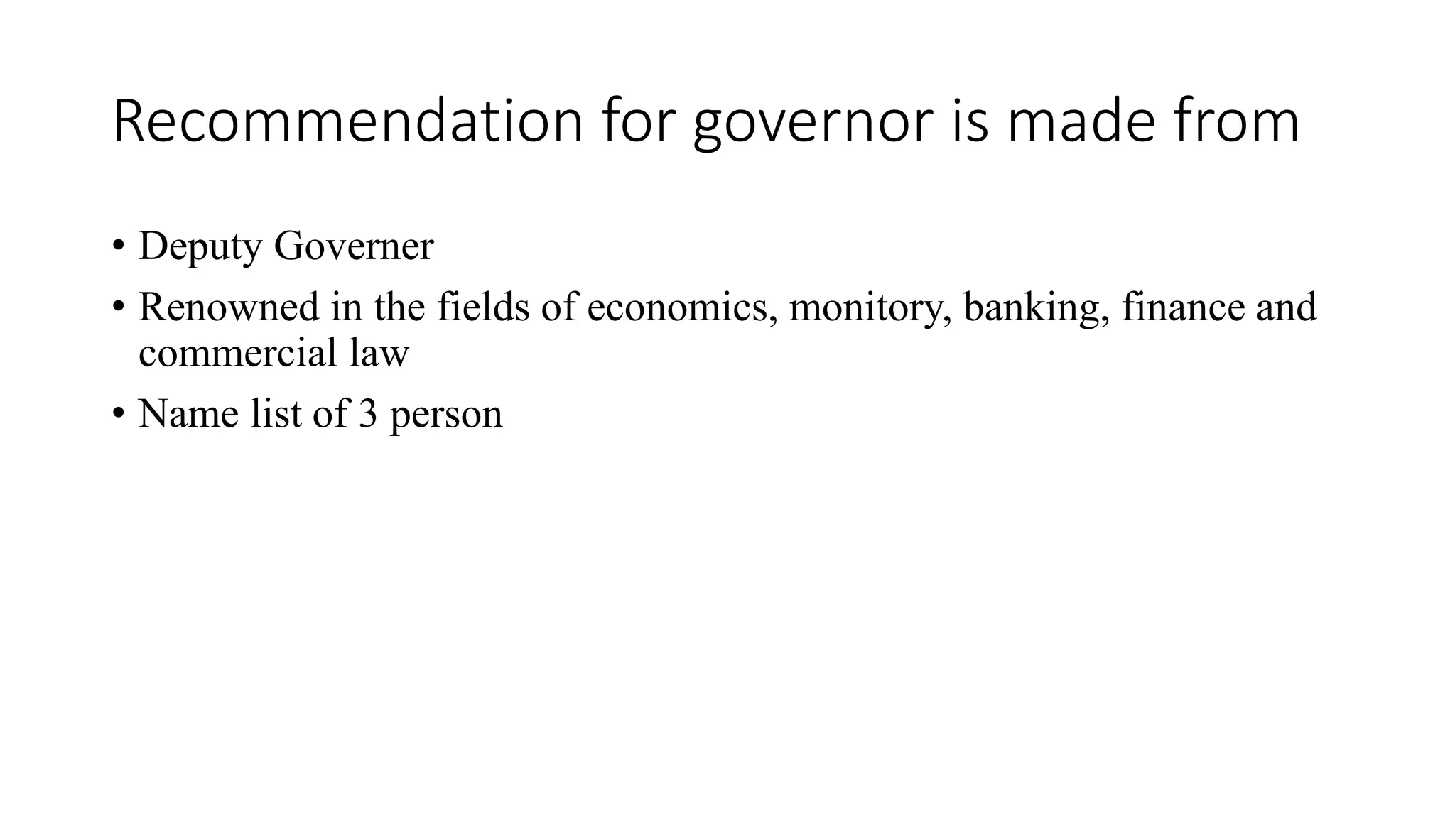 Recommendation for governor is made from
• Deputy Governer
• Renowned in the fields of economics, monitory, banking, finance and
commercial law
• Name list of 3 person
 