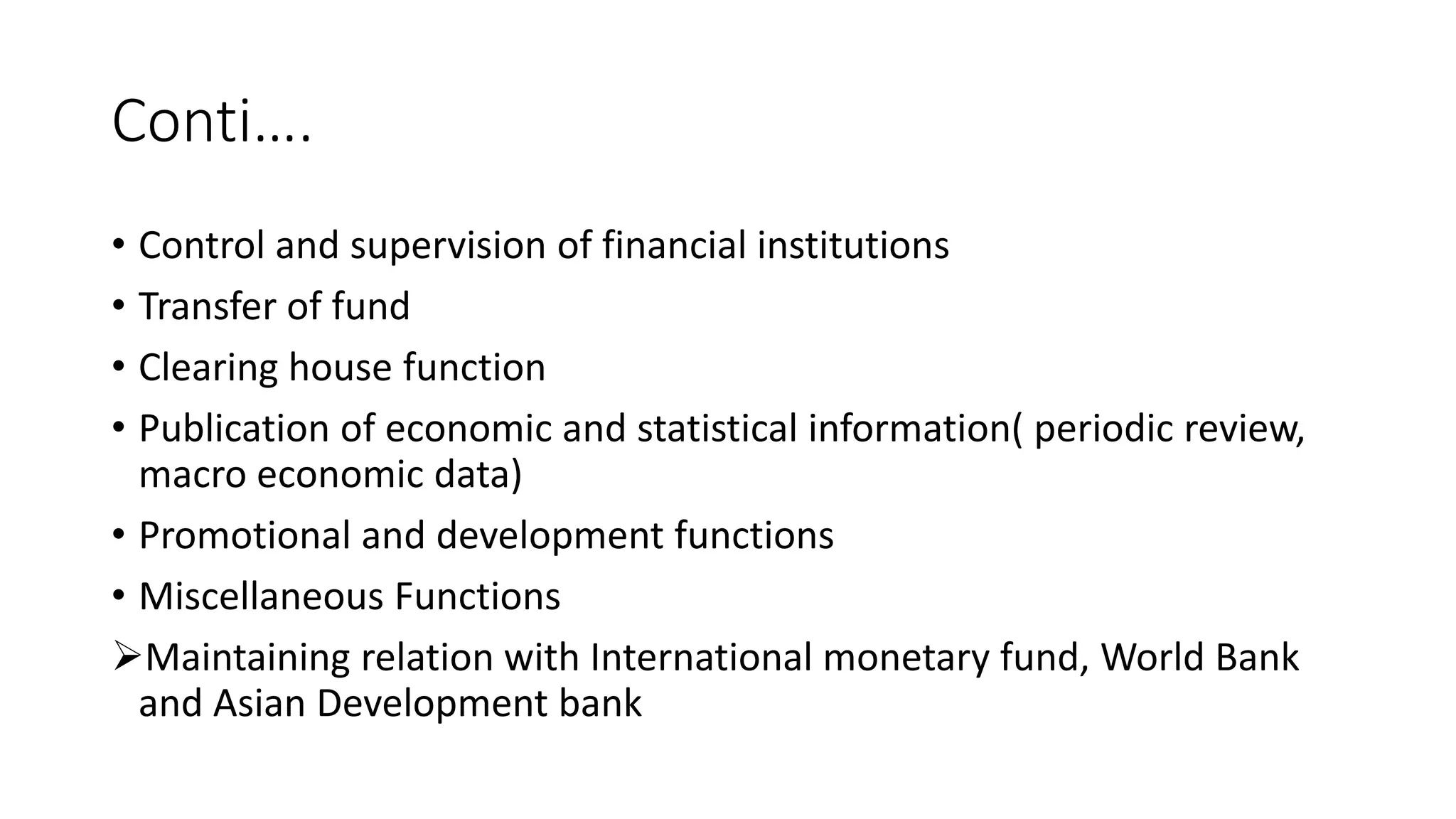 Conti….
• Control and supervision of financial institutions
• Transfer of fund
• Clearing house function
• Publication of economic and statistical information( periodic review,
macro economic data)
• Promotional and development functions
• Miscellaneous Functions
Maintaining relation with International monetary fund, World Bank
and Asian Development bank
 