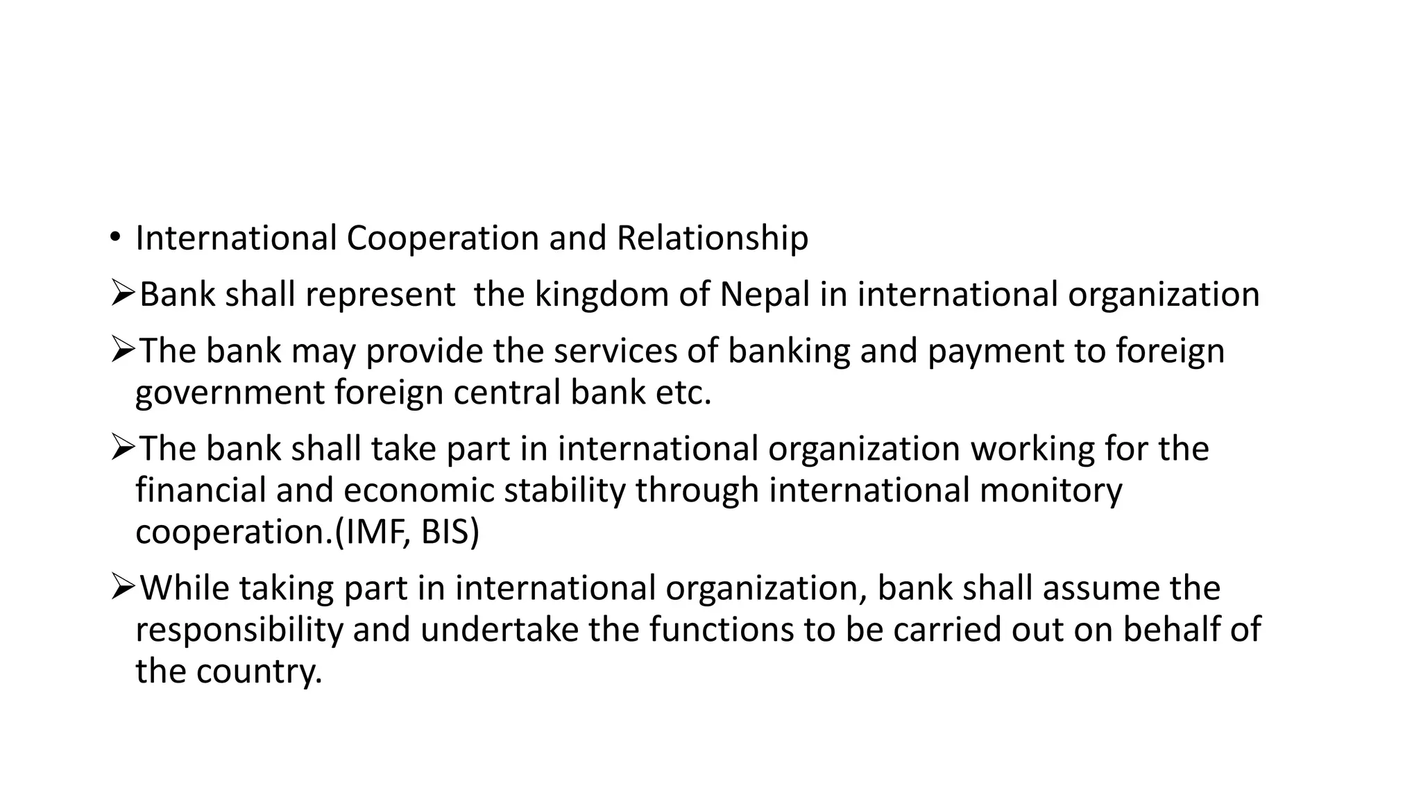 • International Cooperation and Relationship
Bank shall represent the kingdom of Nepal in international organization
The bank may provide the services of banking and payment to foreign
government foreign central bank etc.
The bank shall take part in international organization working for the
financial and economic stability through international monitory
cooperation.(IMF, BIS)
While taking part in international organization, bank shall assume the
responsibility and undertake the functions to be carried out on behalf of
the country.
 