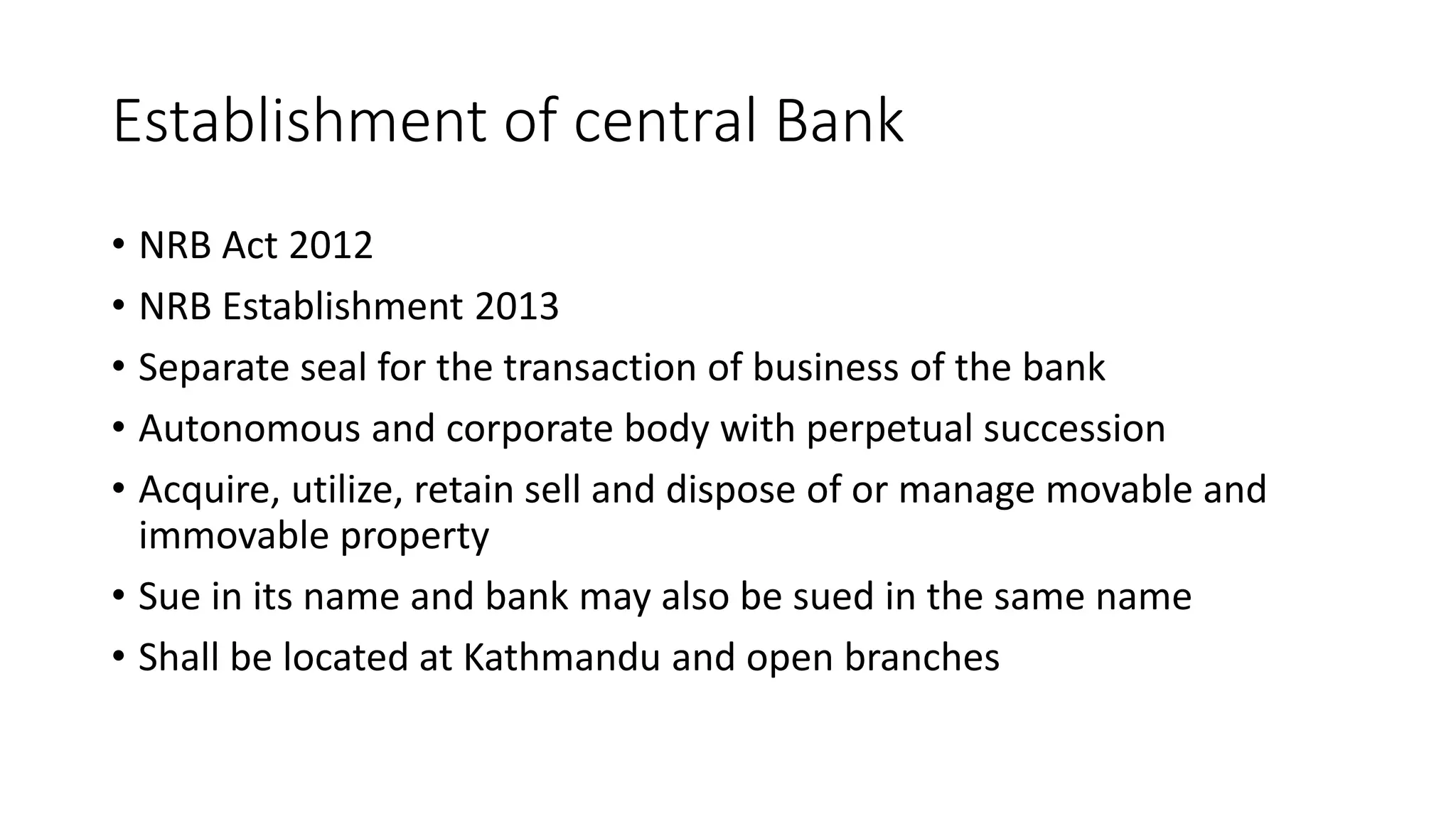 Establishment of central Bank
• NRB Act 2012
• NRB Establishment 2013
• Separate seal for the transaction of business of the bank
• Autonomous and corporate body with perpetual succession
• Acquire, utilize, retain sell and dispose of or manage movable and
immovable property
• Sue in its name and bank may also be sued in the same name
• Shall be located at Kathmandu and open branches
 