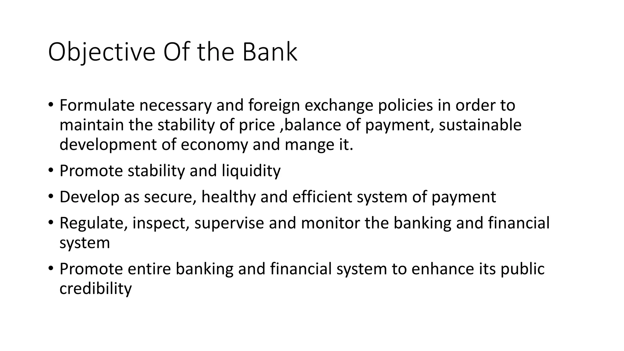 Objective Of the Bank
• Formulate necessary and foreign exchange policies in order to
maintain the stability of price ,balance of payment, sustainable
development of economy and mange it.
• Promote stability and liquidity
• Develop as secure, healthy and efficient system of payment
• Regulate, inspect, supervise and monitor the banking and financial
system
• Promote entire banking and financial system to enhance its public
credibility
 