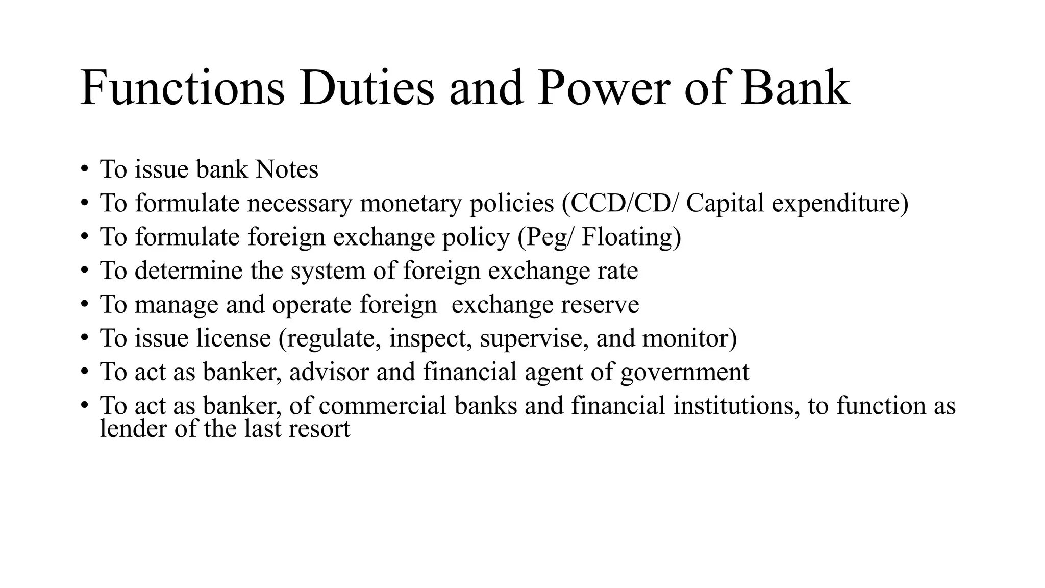 Functions Duties and Power of Bank
• To issue bank Notes
• To formulate necessary monetary policies (CCD/CD/ Capital expenditure)
• To formulate foreign exchange policy (Peg/ Floating)
• To determine the system of foreign exchange rate
• To manage and operate foreign exchange reserve
• To issue license (regulate, inspect, supervise, and monitor)
• To act as banker, advisor and financial agent of government
• To act as banker, of commercial banks and financial institutions, to function as
lender of the last resort
 