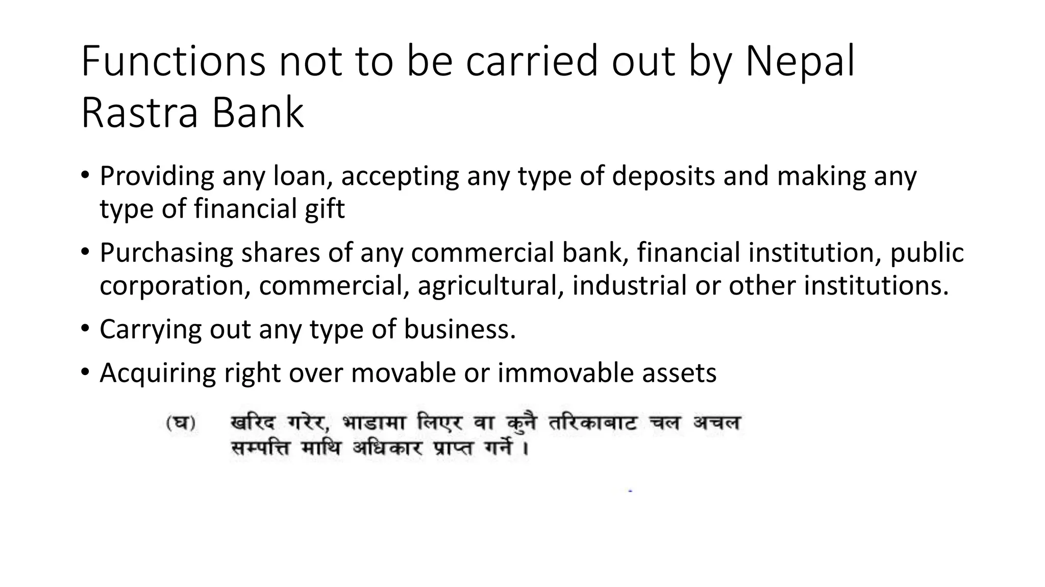 Functions not to be carried out by Nepal
Rastra Bank
• Providing any loan, accepting any type of deposits and making any
type of financial gift
• Purchasing shares of any commercial bank, financial institution, public
corporation, commercial, agricultural, industrial or other institutions.
• Carrying out any type of business.
• Acquiring right over movable or immovable assets
 