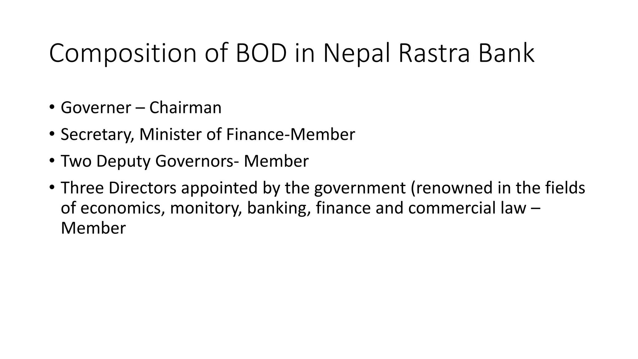 Composition of BOD in Nepal Rastra Bank
• Governer – Chairman
• Secretary, Minister of Finance-Member
• Two Deputy Governors- Member
• Three Directors appointed by the government (renowned in the fields
of economics, monitory, banking, finance and commercial law –
Member
 