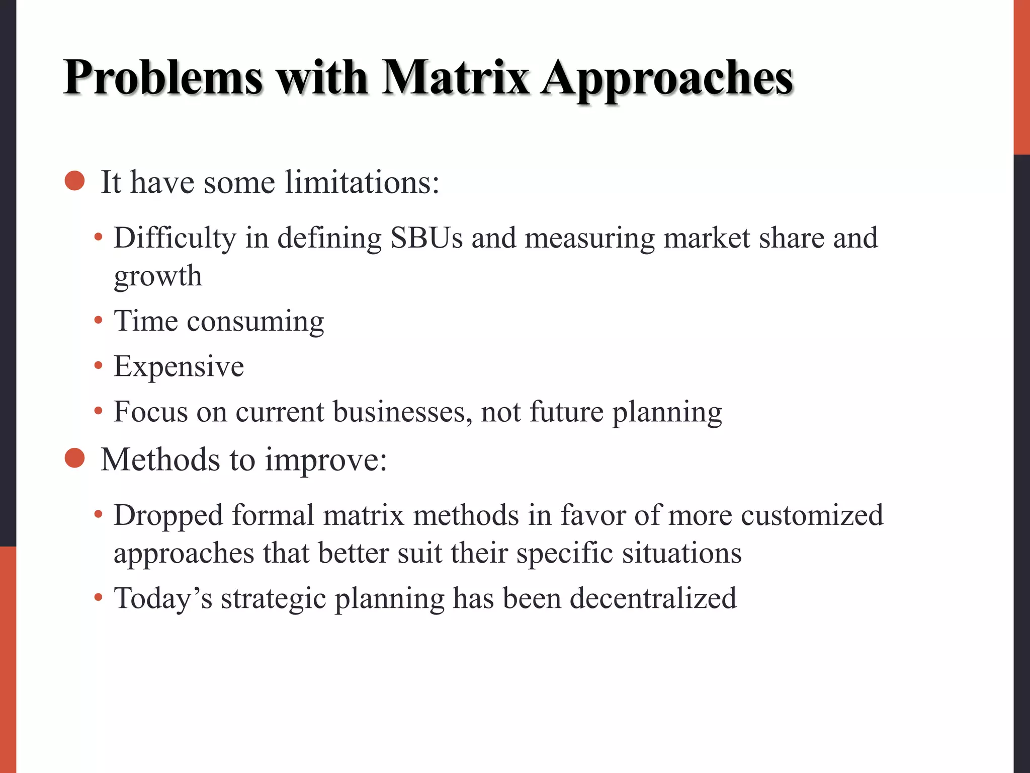 Problems with Matrix Approaches
 It have some limitations:
• Difficulty in defining SBUs and measuring market share and
growth
• Time consuming
• Expensive
• Focus on current businesses, not future planning
 Methods to improve:
• Dropped formal matrix methods in favor of more customized
approaches that better suit their specific situations
• Today’s strategic planning has been decentralized
 