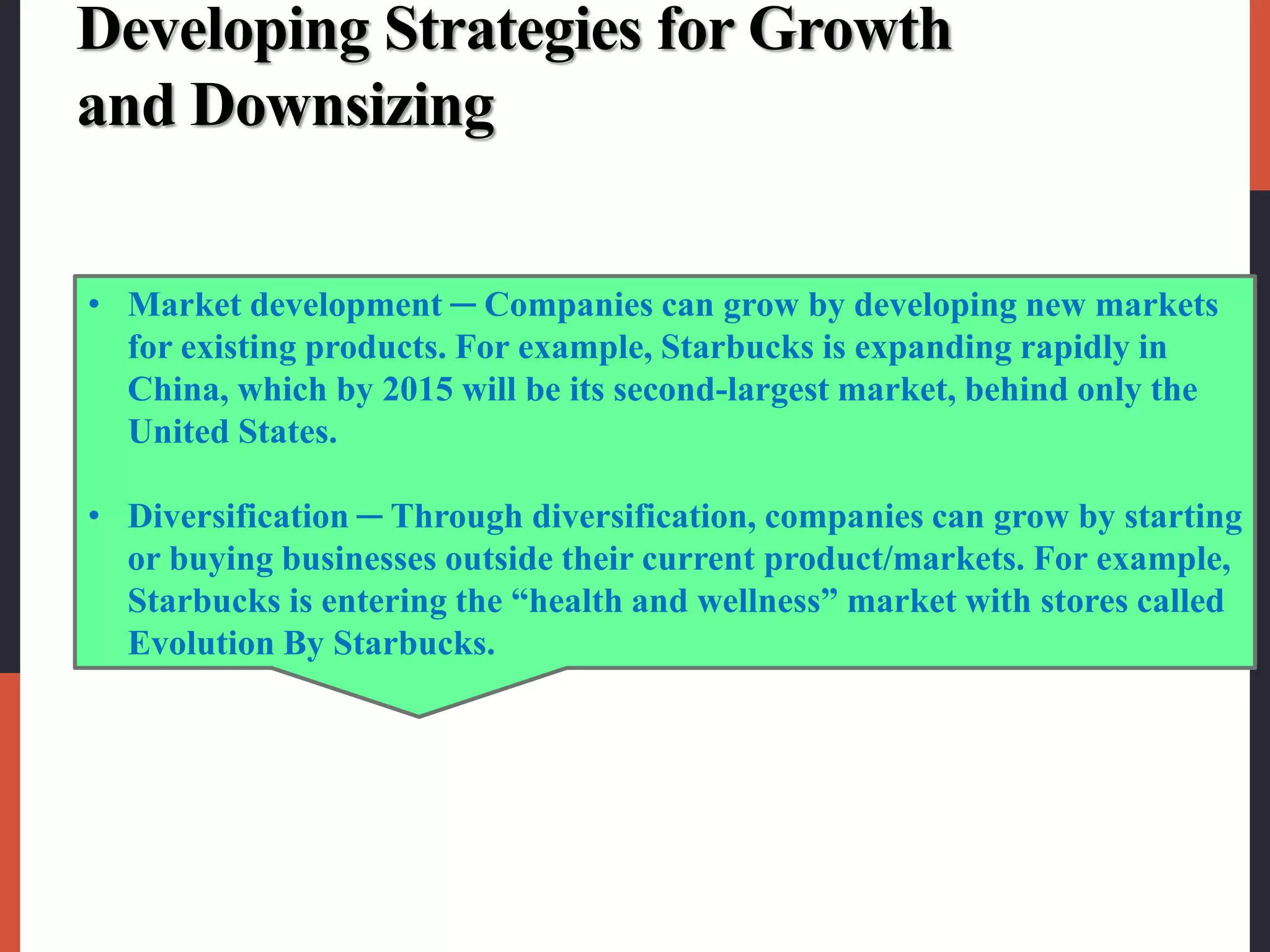 Developing Strategies for Growth
and Downsizing
• Market development ─ Companies can grow by developing new markets
for existing products. For example, Starbucks is expanding rapidly in
China, which by 2015 will be its second-largest market, behind only the
United States.
• Diversification ─ Through diversification, companies can grow by starting
or buying businesses outside their current product/markets. For example,
Starbucks is entering the “health and wellness” market with stores called
Evolution By Starbucks.
 