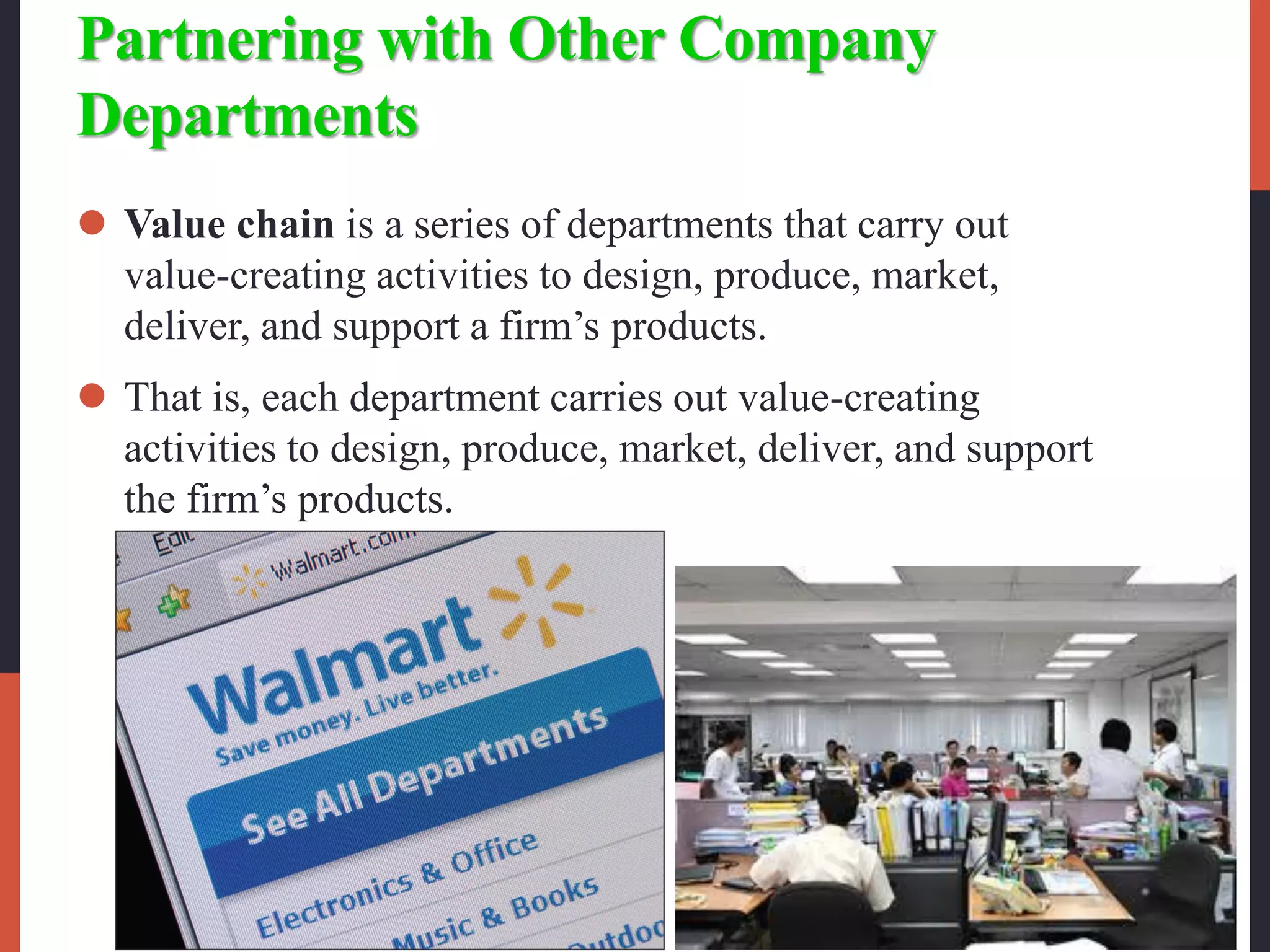 Partnering with Other Company
Departments
 Value chain is a series of departments that carry out
value-creating activities to design, produce, market,
deliver, and support a firm’s products.
 That is, each department carries out value-creating
activities to design, produce, market, deliver, and support
the firm’s products.
 