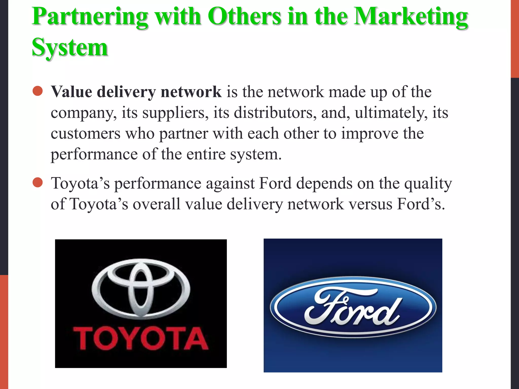 Partnering with Others in the Marketing
System
 Value delivery network is the network made up of the
company, its suppliers, its distributors, and, ultimately, its
customers who partner with each other to improve the
performance of the entire system.
 Toyota’s performance against Ford depends on the quality
of Toyota’s overall value delivery network versus Ford’s.
 