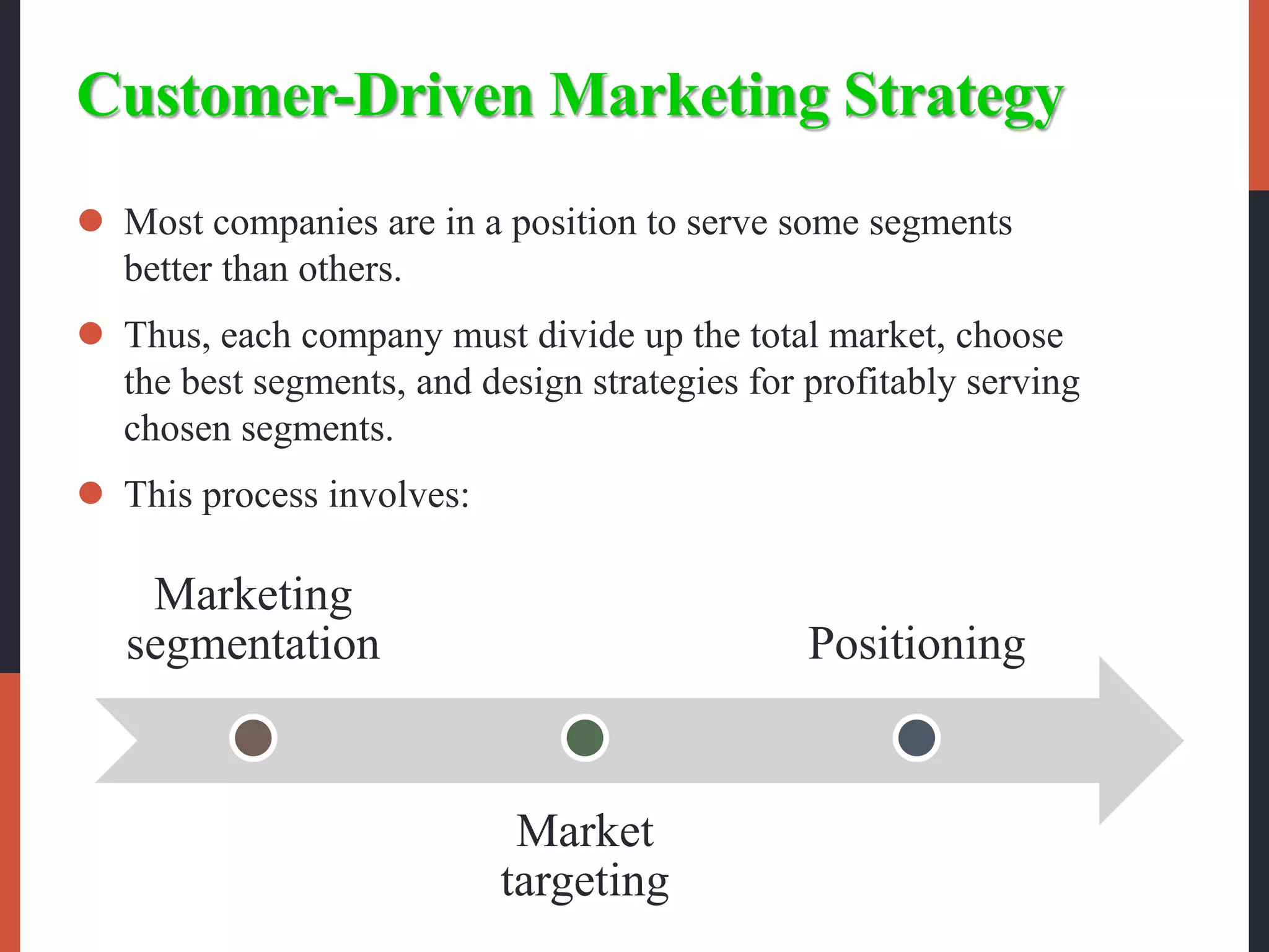 Customer-Driven Marketing Strategy
 Most companies are in a position to serve some segments
better than others.
 Thus, each company must divide up the total market, choose
the best segments, and design strategies for profitably serving
chosen segments.
 This process involves:
Marketing
segmentation
Market
targeting
Positioning
 