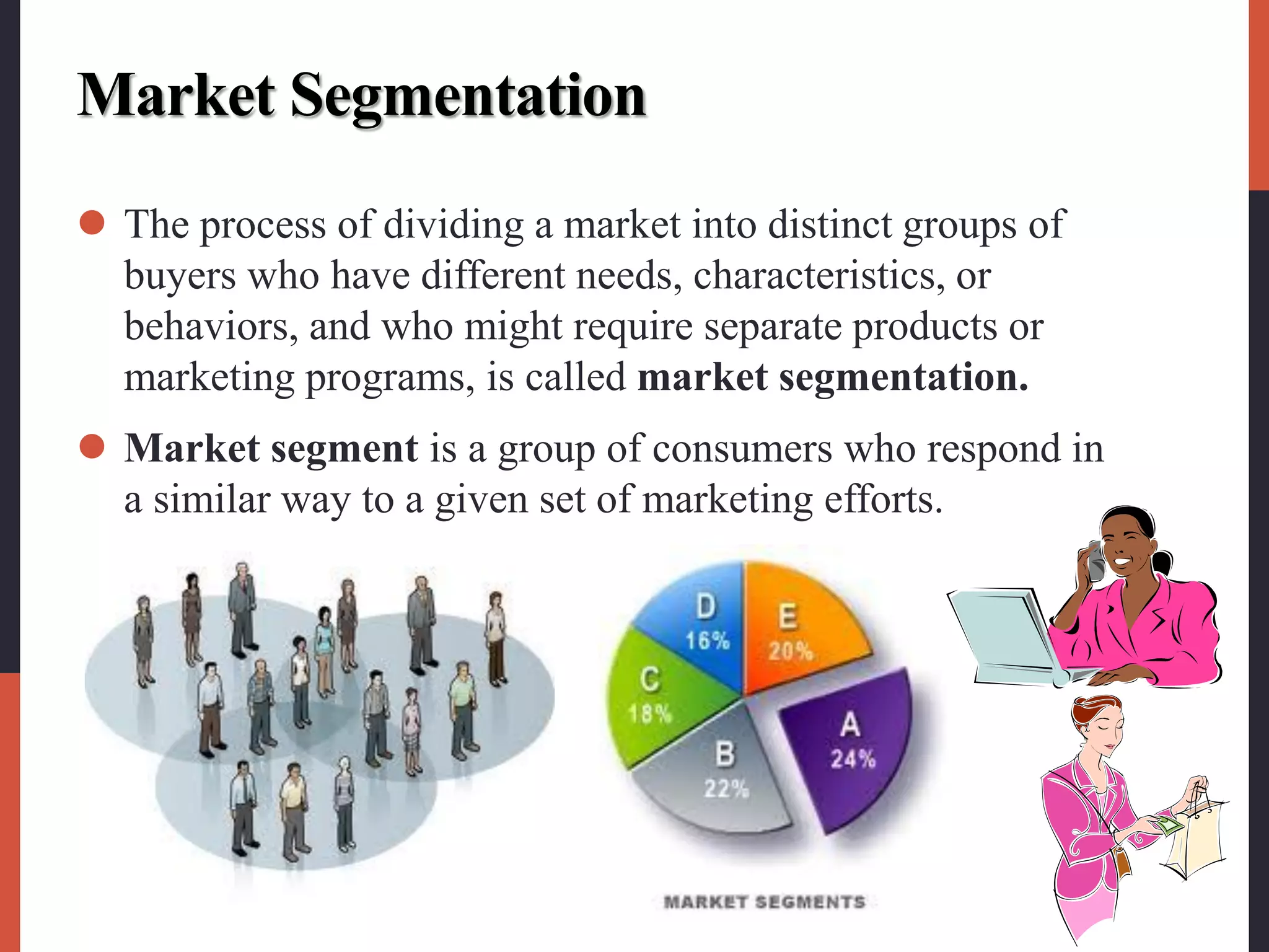 Market Segmentation
 The process of dividing a market into distinct groups of
buyers who have different needs, characteristics, or
behaviors, and who might require separate products or
marketing programs, is called market segmentation.
 Market segment is a group of consumers who respond in
a similar way to a given set of marketing efforts.
 
