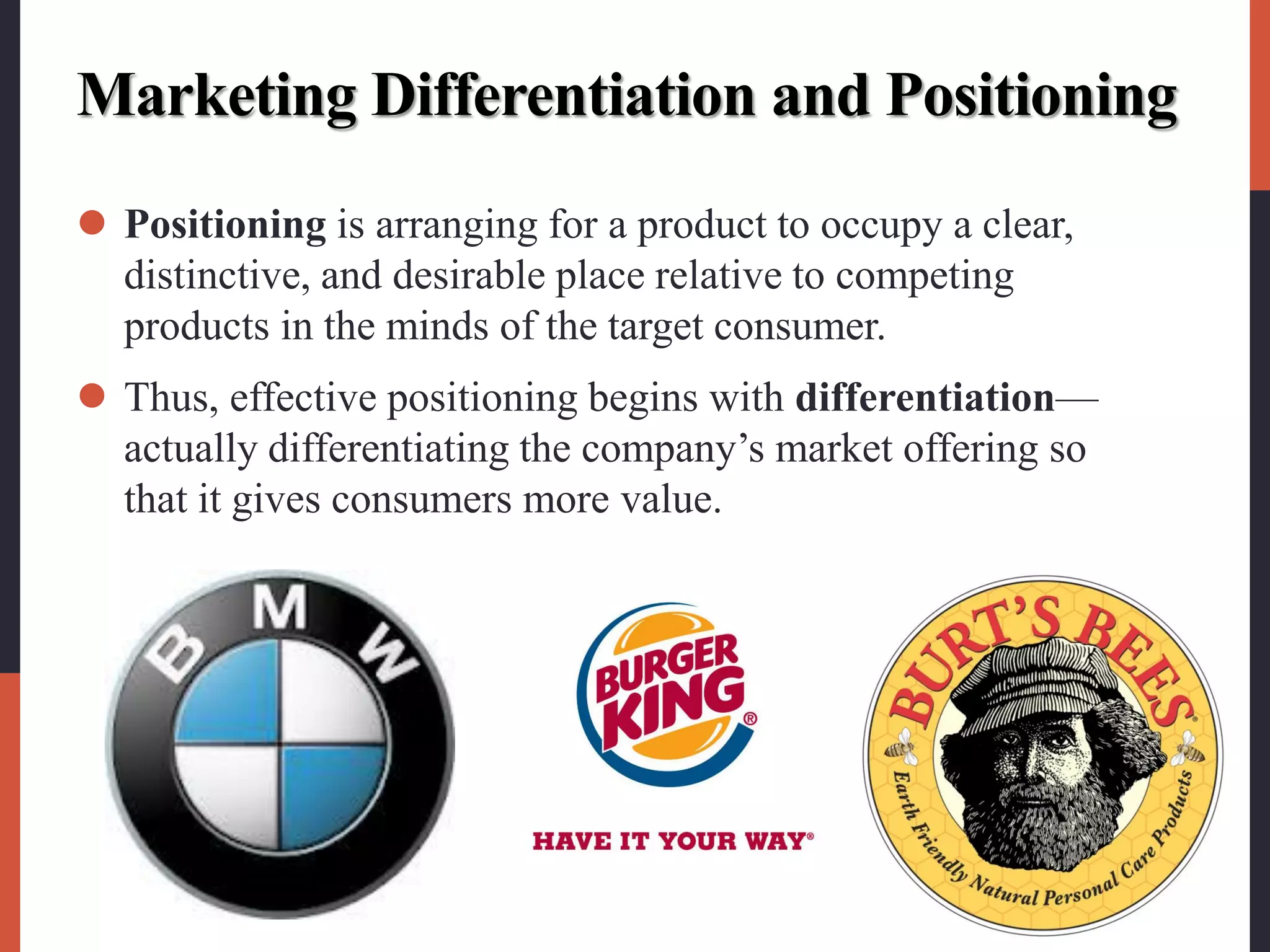 Marketing Differentiation and Positioning
 Positioning is arranging for a product to occupy a clear,
distinctive, and desirable place relative to competing
products in the minds of the target consumer.
 Thus, effective positioning begins with differentiation—
actually differentiating the company’s market offering so
that it gives consumers more value.
 