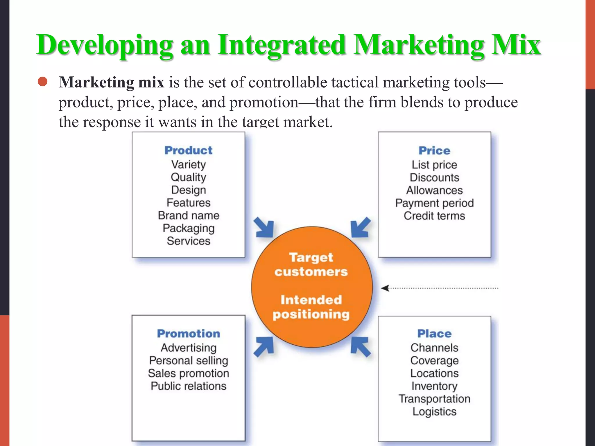 Developing an Integrated Marketing Mix
 Marketing mix is the set of controllable tactical marketing tools—
product, price, place, and promotion—that the firm blends to produce
the response it wants in the target market.
 