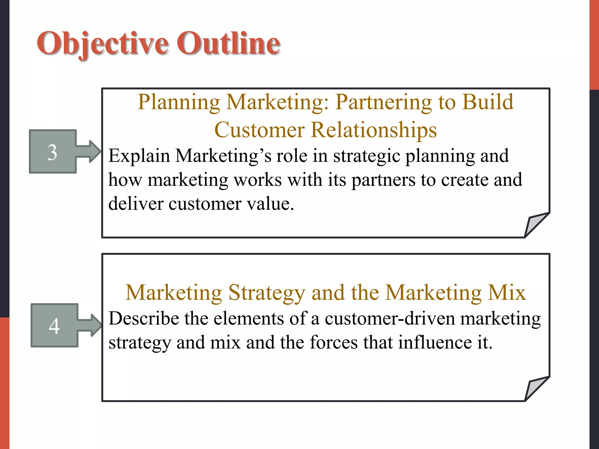 3
Planning Marketing: Partnering to Build
Customer Relationships
Explain Marketing’s role in strategic planning and
how marketing works with its partners to create and
deliver customer value.
4
Marketing Strategy and the Marketing Mix
Describe the elements of a customer-driven marketing
strategy and mix and the forces that influence it.
Objective Outline
 
