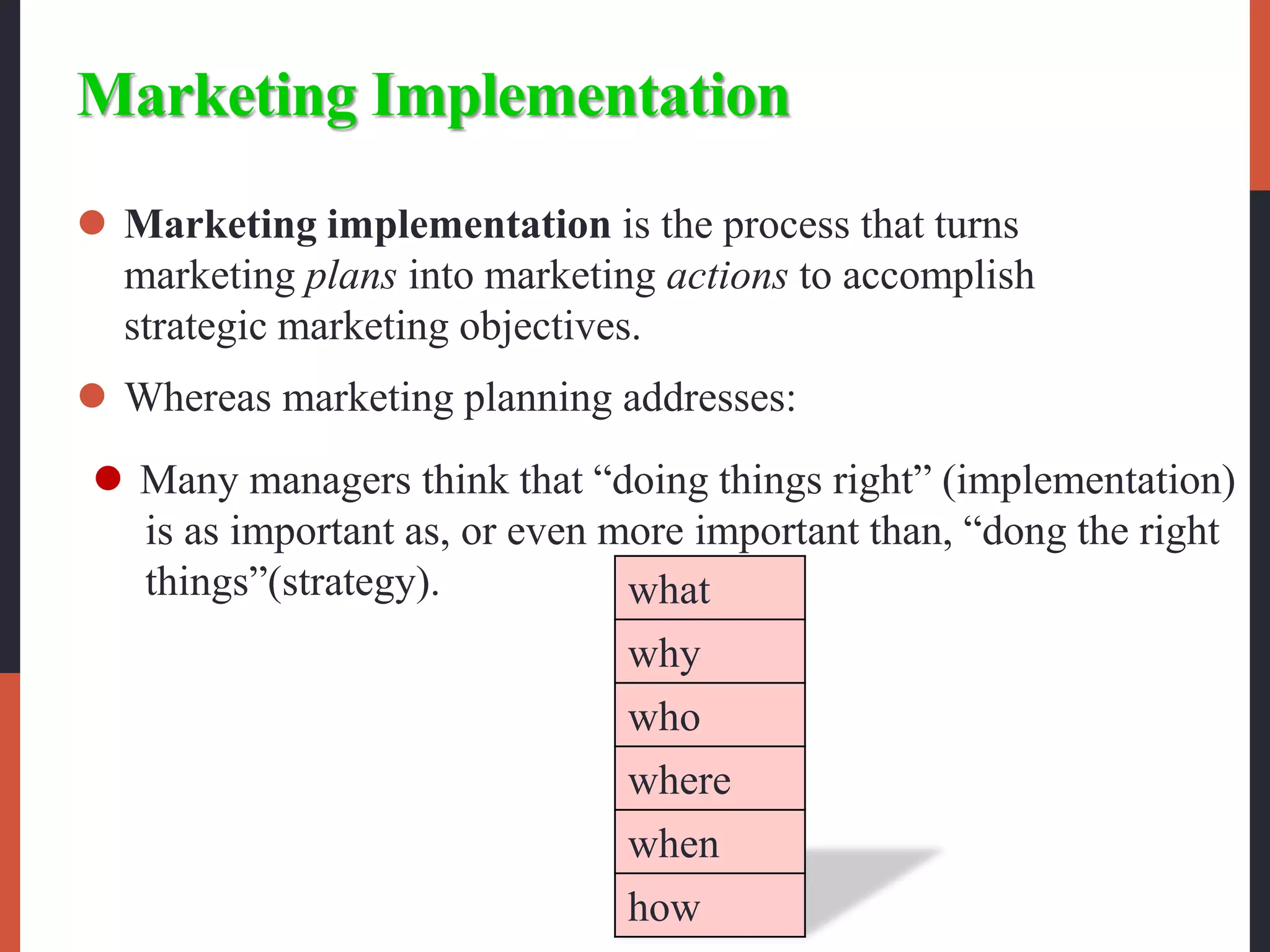 Marketing Implementation
 Marketing implementation is the process that turns
marketing plans into marketing actions to accomplish
strategic marketing objectives.
 Whereas marketing planning addresses:
what
why
who
where
when
how
 Many managers think that “doing things right” (implementation)
is as important as, or even more important than, “dong the right
things”(strategy).
 