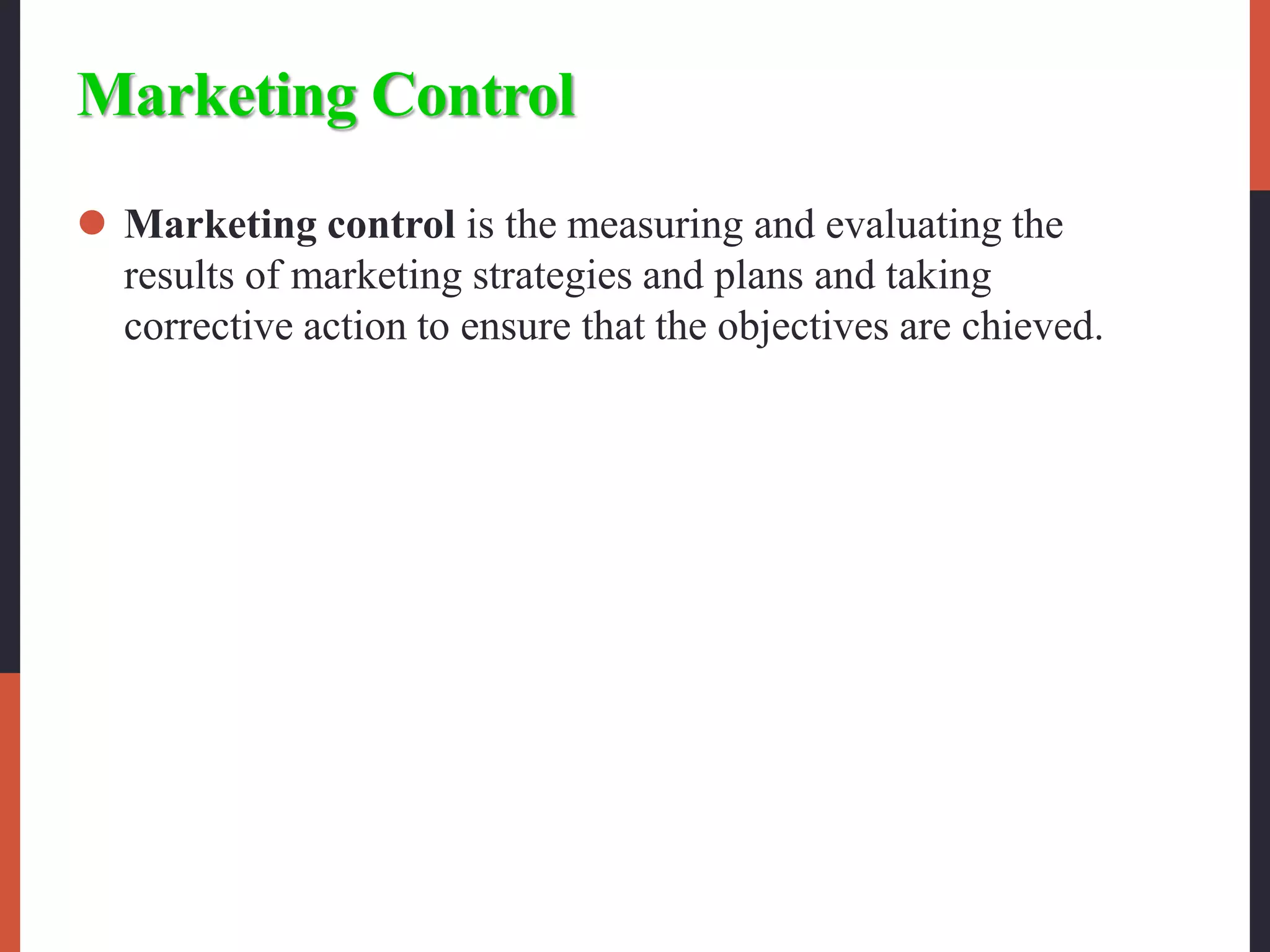 Marketing Control
 Marketing control is the measuring and evaluating the
results of marketing strategies and plans and taking
corrective action to ensure that the objectives are chieved.
 