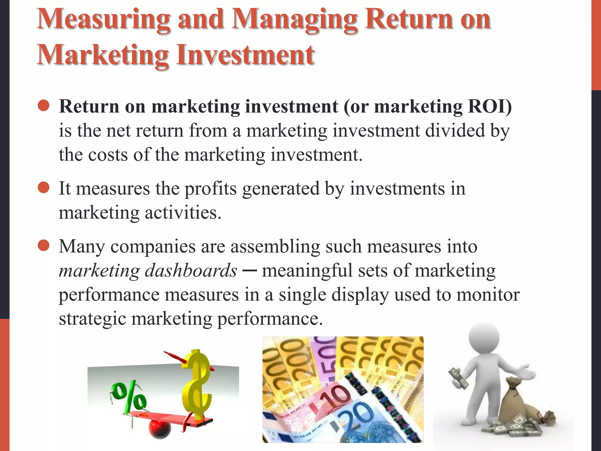 Measuring and Managing Return on
Marketing Investment
 Return on marketing investment (or marketing ROI)
is the net return from a marketing investment divided by
the costs of the marketing investment.
 It measures the profits generated by investments in
marketing activities.
 Many companies are assembling such measures into
marketing dashboards ─ meaningful sets of marketing
performance measures in a single display used to monitor
strategic marketing performance.
 