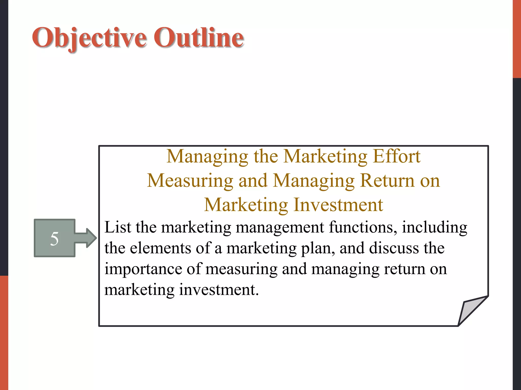 5
Managing the Marketing Effort
Measuring and Managing Return on
Marketing Investment
List the marketing management functions, including
the elements of a marketing plan, and discuss the
importance of measuring and managing return on
marketing investment.
Objective Outline
 