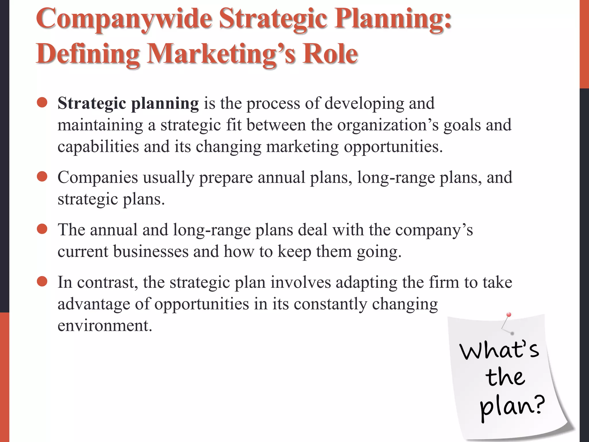 Companywide Strategic Planning:
Defining Marketing’s Role
 Strategic planning is the process of developing and
maintaining a strategic fit between the organization’s goals and
capabilities and its changing marketing opportunities.
 Companies usually prepare annual plans, long-range plans, and
strategic plans.
 The annual and long-range plans deal with the company’s
current businesses and how to keep them going.
 In contrast, the strategic plan involves adapting the firm to take
advantage of opportunities in its constantly changing
environment.
 