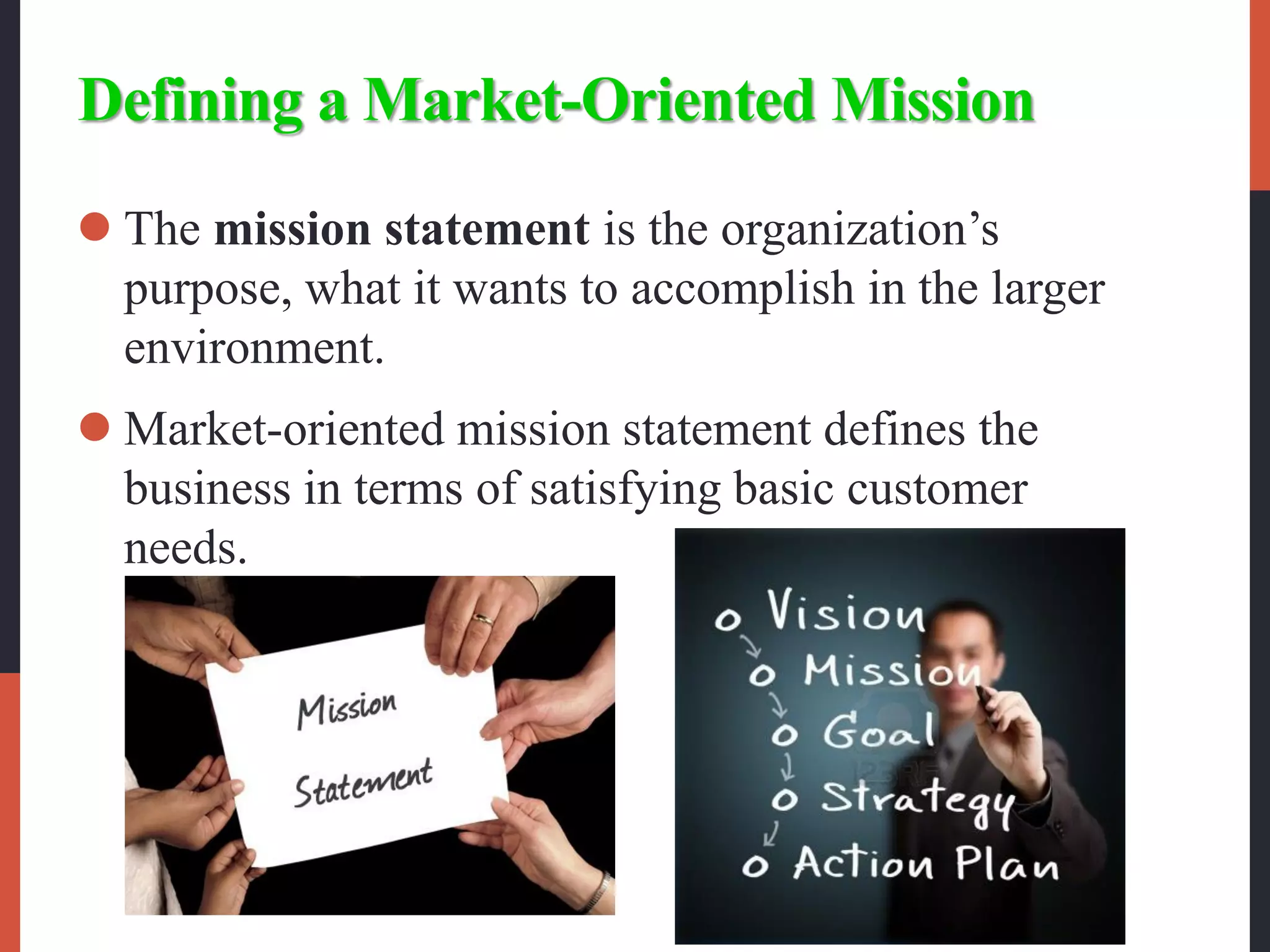 Defining a Market-Oriented Mission
 The mission statement is the organization’s
purpose, what it wants to accomplish in the larger
environment.
 Market-oriented mission statement defines the
business in terms of satisfying basic customer
needs.
 