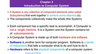 Chapter 2
Introduction to Computer System
 A System is any collection of component elements (also called
Subsystems) that work together to achieve some objective (s).
 The components collectively make the whole (the System).
 Each component has a specific task to accomplish. A Computer is
not a single machine. It is a System and the System contains lot
of subcomponents.
 A Computer System is made up of both hardware and software.
 Software is another term for computer program. Software is a series
of instructions that tells a computer what to do and how to do it.
 Hardware refers to the physical components of a computer system.
Introduction to Computer Applications
 