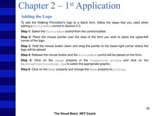 The Visual Basic .NET Coach
50
Chapter 2 – 1st Application
Adding the Logo
To add the Walking Promotion's logo to a blank form, follow the steps that you used when
adding a PictureBox control in Section 2.3.
Step 1: Select the PictureBox control from the control toolbar.
Step 2: Place the mouse pointer over the area of the form you wish to place the upper-left
corner of the logo.
Step 3: Hold the mouse button down and drag the pointer to the lower-right corner where the
logo will be placed.
Step 4: Release the mouse button and the PictureBox control will be placed on the form.
Step 5: Click on the Image property in the Properties window and click on the
WalkingPromotionsLogo.jpg to select the appropriate graphic.
Step 6: Click on the Name property and change the Name property to picLogo.
 