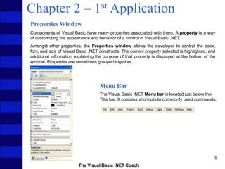 The Visual Basic .NET Coach
9
Chapter 2 – 1st Application
Properties Window
Components of Visual Basic have many properties associated with them. A property is a way
of customizing the appearance and behavior of a control in Visual Basic .NET.
Amongst other properties, the Properties window allows the developer to control the color,
font, and size of Visual Basic .NET constructs. The current property selected is highlighted, and
additional information explaining the purpose of that property is displayed at the bottom of the
window. Properties are sometimes grouped together.
Menu Bar
The Visual Basic .NET Menu bar is located just below the
Title bar. It contains shortcuts to commonly used commands.
 