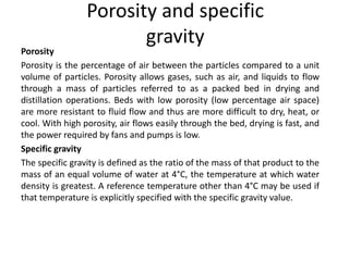 Porosity and specific
gravity
Porosity
Porosity is the percentage of air between the particles compared to a unit
volume of particles. Porosity allows gases, such as air, and liquids to flow
through a mass of particles referred to as a packed bed in drying and
distillation operations. Beds with low porosity (low percentage air space)
are more resistant to fluid flow and thus are more difficult to dry, heat, or
cool. With high porosity, air flows easily through the bed, drying is fast, and
the power required by fans and pumps is low.
Specific gravity
The specific gravity is defined as the ratio of the mass of that product to the
mass of an equal volume of water at 4°C, the temperature at which water
density is greatest. A reference temperature other than 4°C may be used if
that temperature is explicitly specified with the specific gravity value.
 
