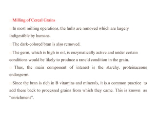 Milling of Cereal Grains
In most milling operations, the hulls are removed which are largely
indigestible by humans.
The dark-colored bran is also removed.
The germ, which is high in oil, is enzymatically active and under certain
conditions would be likely to produce a rancid condition in the grain.
Thus, the main component of interest is the starchy, proteinaceous
endosperm.
Since the bran is rich in B vitamins and minerals, it is a common practice to
add these back to processed grains from which they came. This is known as
“enrichment”.
 