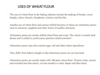 USES OF WHEAT FLOUR
The uses of wheat flour in the baking industry include the making of breads, sweet
doughs, cakes, biscuits, doughnuts, crackers and the like.
Another use of wheat flour and courser milled fractions of wheat are alimentary pastes
such as macaroni, spaghetti and other forms of noodles and pasta.
Alimentary pastes are mostly milled wheat flour and water. The wheat is usually hard
durum and is milled to yield course particles called semolina”.
Alimentary pastes may also contain eggs, salt and other minor ingredients.
They differ from bakery doughs in that alimentary pastes are not leavened.
Alimentary pastes are usually made with 100 parts wheat flour/ 30 parts water, mixed,
and extruded into thin sheets, cut into noodles or other shapes and then dried.
 