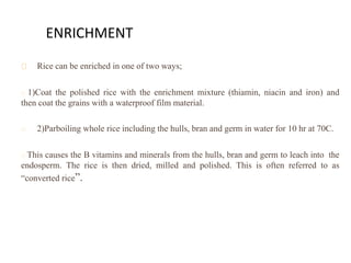 ENRICHMENT
Rice can be enriched in one of two ways;
1)Coat the polished rice with the enrichment mixture (thiamin, niacin and iron) and
then coat the grains with a waterproof film material.
2)Parboiling whole rice including the hulls, bran and germ in water for 10 hr at 70C.
This causes the B vitamins and minerals from the hulls, bran and germ to leach into the
endosperm. The rice is then dried, milled and polished. This is often referred to as
“converted rice”.
 