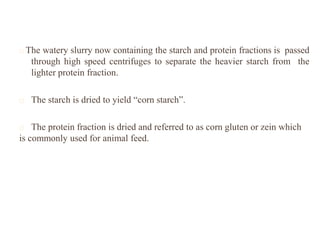 The watery slurry now containing the starch and protein fractions is passed
through high speed centrifuges to separate the heavier starch from the
lighter protein fraction.
The starch is dried to yield “corn starch”.
The protein fraction is dried and referred to as corn gluten or zein which
is commonly used for animal feed.
 