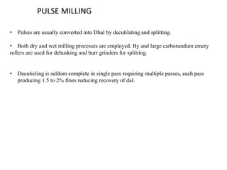 PULSE MILLING
• Pulses are usually converted into Dhal by decutilating and splitting.
• Both dry and wet milling processes are employed. By and large carborundum emery
rollers are used for dehusking and burr grinders for splitting.
• Decuticling is seldom complete in single pass requiring multiple passes, each pass
producing 1.5 to 2% fines reducing recovery of dal.
 