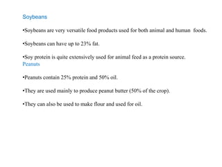 Soybeans
•Soybeans are very versatile food products used for both animal and human foods.
•Soybeans can have up to 23% fat.
•Soy protein is quite extensively used for animal feed as a protein source.
Peanuts
•Peanuts contain 25% protein and 50% oil.
•They are used mainly to produce peanut butter (50% of the crop).
•They can also be used to make flour and used for oil.
 