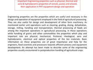 Important Engineering properties such as physical, thermal and
aero & hydrodynamic properties of cereals, pulses and oilseed,
their application in PHT equipment design and operation
Engineering properties are the properties which are useful and necessary in the
design and operation of equipment employed in the field of agricultural processing.
They are also useful for design and development of other farm machinery. As
mentioned earlier unit operations such as cleaning, grading, drying, dehydration,
storage, milling, handling and transportation, thermal processing of foods are
among the important operations in agricultural processing. In these operations
while handling of grains and other commodities the properties which play and
important role are physical, mechanical, frictional, rheological, aero and
hydrodynamic, electrical and optical properties of the bio materials. Basic
information on these properties are of great importance and help for the
engineers, food scientists and processors towards efficient process and equipment
development. An attempt has been made to describe some of the engineering
properties usually encountered in postproduction handling of agricultural crops.
 